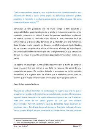 Deus é um Delírio? Página 371
Criador transcendente dessa lei, mas a visão de mundo darwinista excluiu essa
possibilidade desde o início. Desse modo, os darwinistas coerentes podem
considerar o homicídio e o estupro apenas como aversões pessoais, não como
coisas moralmente erradas”390
Darwinistas já têm percebido isso há muito tempo e tem assumido a
responsabilidade e as consequências de se adotar o evolucionismo como a única
explicação para o mundo natural, à parte de qualquer moral divina implantada
em nossos corações. O resultado é uma lástima e uma calamidade total em
termos morais. O biólogo ateu darwinista W. D. Hamilton, que era membro da
Royal Society e muito elogiado por Dawkins em O Gene Egoista (onde Dawkins
diz ter uma escrita apaixonada, vívida e informada), afirmava ter mais simpatia
por uma única samambaia do que por uma criança chorando, e que a finalidade
do sexo era limpar o conjunto genético da população eliminando os inúteis e os
fracos.
Ele poderia ter parado por aí, mas ainda acrescentou que o macho de condição
baixa (o pobre) tem que morrer, e que tudo na natureza não passa de uma
competição de genes. Ele também defendia o assassinato de recém-nascidos
(infanticídio) e a eugenia, além de afirmar que a medicina causava dano ao
permitir que os fracos sobrevivessem, preservando assim os genes deles391.
David Robertson ainda afirma:
“O ponto de vista de Hamilton era tão baseado na eugenia que cria ele que as
únicas formas aceitáveis de medicina eram analgésicos e cirurgia. Declarava que
o genocídio era o resultado de supermelhoramento genético e que ficaria mais
triste pela morte de um panda gigante do que por ‘cem chineses
desconhecidos’. Também sustentava que os deficientes físicos deveriam ser
mortos ao nascer. Em defesa do que ele designou ‘felicidade inclusiva’, afirmou:
‘Tenho poucas dúvidas de que, se tentasse sobreviver numa ilha tipo Robinson
390
Norman Geisler e Frank Turek, Não tenho fé suficiente para ser ateu.
391
Citado por David Robertson em “Cartas para Dawkins”, Carta 8.
 