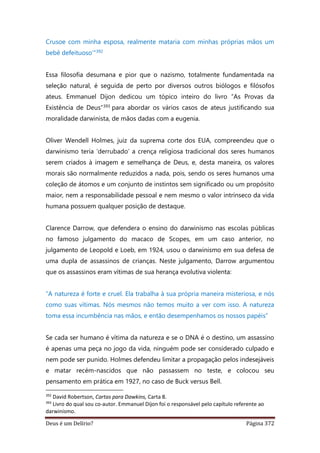 Deus é um Delírio? Página 372
Crusoe com minha esposa, realmente mataria com minhas próprias mãos um
bebê defeituoso’”392
Essa filosofia desumana e pior que o nazismo, totalmente fundamentada na
seleção natural, é seguida de perto por diversos outros biólogos e filósofos
ateus. Emmanuel Dijon dedicou um tópico inteiro do livro “As Provas da
Existência de Deus”393 para abordar os vários casos de ateus justificando sua
moralidade darwinista, de mãos dadas com a eugenia.
Oliver Wendell Holmes, juiz da suprema corte dos EUA, compreendeu que o
darwinismo teria ‘derrubado’ a crença religiosa tradicional dos seres humanos
serem criados à imagem e semelhança de Deus, e, desta maneira, os valores
morais são normalmente reduzidos a nada, pois, sendo os seres humanos uma
coleção de átomos e um conjunto de instintos sem significado ou um propósito
maior, nem a responsabilidade pessoal e nem mesmo o valor intrínseco da vida
humana possuem qualquer posição de destaque.
Clarence Darrow, que defendera o ensino do darwinismo nas escolas públicas
no famoso julgamento do macaco de Scopes, em um caso anterior, no
julgamento de Leopold e Loeb, em 1924, usou o darwinismo em sua defesa de
uma dupla de assassinos de crianças. Neste julgamento, Darrow argumentou
que os assassinos eram vítimas de sua herança evolutiva violenta:
“A natureza é forte e cruel. Ela trabalha à sua própria maneira misteriosa, e nós
como suas vítimas. Nós mesmos não temos muito a ver com isso. A natureza
toma essa incumbência nas mãos, e então desempenhamos os nossos papéis”
Se cada ser humano é vítima da natureza e se o DNA é o destino, um assassino
é apenas uma peça no jogo da vida, ninguém pode ser considerado culpado e
nem pode ser punido. Holmes defendeu limitar a propagação pelos indesejáveis
e matar recém-nascidos que não passassem no teste, e colocou seu
pensamento em prática em 1927, no caso de Buck versus Bell.
392
David Robertson, Cartas para Dawkins, Carta 8.
393
Livro do qual sou co-autor. Emmanuel Dijon foi o responsável pelo capítulo referente ao
darwinismo.
 