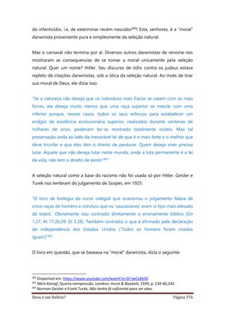 Deus é um Delírio? Página 376
do infanticídio, i.e, de exterminar recém-nascidos400! Esta, senhores, é a “moral”
darwinista proveniente pura e simplesmente da seleção natural.
Mas o carnaval não termina por aí. Diversos outros darwinistas de renome nos
mostraram as consequencias de se tomar a moral unicamente pela seleção
natural. Quer um nome? Hitler. Seu discurso de ódio contra os judeus estava
repleto de citações darwinistas, sob a ótica da seleção natural. Ao invés de tirar
sua moral de Deus, ele dizia isso:
“Se a natureza não deseja que os indivíduos mais fracos se casem com os mais
forres, ela deseja muito menos que uma raça superior se mescle com uma
inferior porque, nesses casos, todos os seus esforços para estabelecer um
estágio de existência evolucionária superior, realizados durante centenas de
milhares de anos, poderiam ter-se mostrado totalmente inúteis. Mas tal
preservação anda ao lado da inexorável lei de que é o mais forte e o melhor que
deve triunfar e que eles têm o direito de perdurar. Quem deseja viver precisa
lutar. Aquele que não deseja lutar neste mundo, onde a luta permanente é a lei
da vida, não tem o direito de existir”401
A seleção natural como a base do racismo não foi usada só por Hitler. Geisler e
Turek nos lembram do julgamento de Scopes, em 1925:
“O livro de biologia do curso colegial que ocasionou o julgamento falava de
cinco raças de homens e concluiu que os ‘caucasianos’ eram ‘o tipo mais elevado
de todos’. Obviamente isso contradiz diretamente o ensinamento bíblico (Gn
1.27; At 17.26,29; Gl 3.28). Também contradiz o que é afirmado pela declaração
de independência dos Estados Unidos (‘Todos os homens foram criados
iguais’)”402
O livro em questão, que se baseava na “moral” darwinista, dizia o seguinte:
400
Disponível em: https://www.youtube.com/watch?v=Gf-lwCxXb30
401
Mein Kampf, Quarta reimpressão. Londres: Hurst & Blackett, 1939, p. 239-40,242.
402
Norman Geisler e Frank Turek, Não tenho fé suficiente para ser ateu.
 