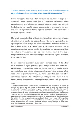Deus é um Delírio? Página 378
“Olhando o mundo numa data não muito distante, que incontável número de
raças inferiores terá sido eliminado pelas raças civilizadas mais altas!”405
Darwin não apenas disse que o homem caucasiano é superior ao negro e ao
australiano, como também disse que os caucasianos certamente devem
exterminar estas raças inferiores em todas as partes do mundo, para substituí-
las. Se isso não é o mais alto grau de racismo, então eu sinceramente não sei o
que pode ser. A jovem que chamou o goleiro Aranha do Santos de “macaco” é
fichinha comparada a isso406.
Mas o mais importante não é se Darwin pessoalmente era racista, mas sim que o
darwinismo em si conduz ao racismo. Darwin não estava expressando a sua
opinião pessoal sobre as raças, ele estava simplesmente mostrando a conclusão
lógica da seleção natural, i.e, da sua própria teoria. A seleção natural, ao invés de
nos ajudar a encontrar o senso objetivo de moralidade que precisamos, caminha
no sentido contrário, servindo de base para o racismo. Assim, é óbvio que a
seleção natural não pode ser a explicação para a moralidade objetiva do mundo,
como Dawkins pensa.
Há um senso moral que nos diz que o racismo é errado, mas a seleção natural
diz o contrário. É lógico, portanto, que a seleção natural não pode ser a
explicação para o nosso senso moral que diz que o racismo é errado. Dawkins
nem tenta lançar uma objeção a isso em seu livro, pois estaria tentando refutar
nada a menos que Charles Darwin, seu mentor, seu ídolo, seu deus, citado
centenas de vezes em The God Delusion, e ainda por cima o autor da teoria.
Com que moral ou argumentos Dawkins poderia ter para refutar o que o próprio
405
ibid.
406
Para quem não conhece a história, uma garota gremista que compareceu ao estádio do
Grêmio para assistir ao jogo contra o Santos pela Copa do Brasil de 2014 gritou da
arquibancada “macaco!” em direção ao goleiro negro santista. Ela não disse que iria
exterminá-lo, nem que a raça dela é superior à dele, nem chamou os negros de selvagens, nem
escreveu tudo isso de forma séria em uma publicação de renome internacional. Somente disse
“macaco”, e já foi o suficiente para a mídia não falar em outra coisa nas semanas seguintes, e
para que o Grêmio fosse excluído automaticamente da Copa do Brasil. O ato foi errado? Foi.
Foi racista? Sim. Mas compare isso com o que Darwin disse, e não é nada. A diferença é que
Darwin disse coisa muito pior e é venerado hoje no mundo todo, enquanto ela, por muito
menos, foi perseguida, teve sua casa apedrejada, recebeu diversas ameaças de morte e não
pôde mais viver em paz depois disso. Curioso, não?
 