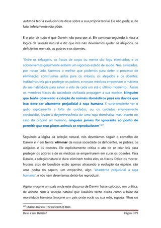 Deus é um Delírio? Página 379
autor da teoria evolucionista disse sobre a sua própria teoria? Ele não pode, e, de
fato, infelizmente não pôde.
E o pior de tudo é que Darwin não para por aí. Ele continua seguindo à risca a
lógica da seleção natural e diz que nós não deveríamos ajudar os aleijados, os
deficientes mentais, os pobres e os doentes:
“Entre os selvagens, os fracos de corpo ou mente são logo eliminados; e os
sobreviventes geralmente exibem um vigoroso estado de saúde. Nós, civilizados,
por nosso lado, fazemos o melhor que podemos para deter o processo de
eliminação: construímos asilos para os imbecis, os aleijados e os doentes;
instituímos leis para proteger os pobres; e nossos médicos empenham o máximo
da sua habilidade para salvar a vida de cada um até o último momento... Assim
os membros fracos da sociedade civilizada propagam a sua espécie. Ninguém
que tenha observado a criação de animais domésticos porá em dúvida que
isso deve ser altamente prejudicial à raça humana. É surpreendente ver o
quão rapidamente a falta de cuidados, ou os cuidados erroneamente
conduzidos, levam à degenerescência de uma raça doméstica; mas, exceto no
caso do próprio ser humano, ninguém jamais foi ignorante ao ponto de
permitir que seus piores animais se reproduzissem”407
Seguindo a lógica da seleção natural, nós deveríamos seguir o conselho de
Darwin e ir em frente: eliminar da nossa sociedade os deficientes, os pobres, os
aleijados e os doentes. Ele explicitamente critica o ato de se criar leis para
proteger os pobres e de os médicos se empenharem em curar os doentes. Para
Darwin, a seleção natural é clara: eliminem todos eles, os fracos. Deixe-os morrer.
Nossos atos de bondade estão apenas atrasando a evolução da espécie, são
uma pedra no sapato, um empecilho, algo “altamente prejudicial à raça
humana”, e nós nem deveríamos deixá-los reproduzir.
Agora imagine um país onde este discurso de Darwin fosse colocado em prática,
de acordo com a seleção natural que Dawkins tanto exalta como a base da
moralidade humana. Imagine um país onde você, ou sua mãe, esposa, filhos ou
407
Charles Darwin, The Descent of Man.
 