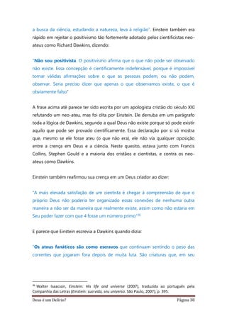 Deus é um Delírio? Página 38
a busca da ciência, estudando a natureza, leva à religião”. Einstein também era
rápido em rejeitar o positivismo tão fortemente adotado pelos cientificistas neo-
ateus como Richard Dawkins, dizendo:
"Não sou positivista. O positivismo afirma que o que não pode ser observado
não existe. Essa concepção é cientificamente indefensável, porque é impossível
tornar válidas afirmações sobre o que as pessoas podem, ou não podem,
observar. Seria preciso dizer que apenas o que observamos existe, o que é
obviamente falso"
A frase acima até parece ter sido escrita por um apologista cristão do século XXI
refutando um neo-ateu, mas foi dita por Einstein. Ele derruba em um parágrafo
toda a lógica de Dawkins, segundo a qual Deus não existe porque só pode existir
aquilo que pode ser provado cientificamente. Essa declaração por si só mostra
que, mesmo se ele fosse ateu (o que não era), ele não via qualquer oposição
entre a crença em Deus e a ciência. Neste quesito, estava junto com Francis
Collins, Stephen Gould e a maioria dos cristãos e cientistas, e contra os neo-
ateus como Dawkins.
Einstein também reafirmou sua crença em um Deus criador ao dizer:
“A mais elevada satisfação de um cientista é chegar à compreensão de que o
próprio Deus não poderia ter organizado essas conexões de nenhuma outra
maneira a não ser da maneira que realmente existe, assim como não estaria em
Seu poder fazer com que 4 fosse um número primo”36
E parece que Einstein escrevia a Dawkins quando dizia:
“Os ateus fanáticos são como escravos que continuam sentindo o peso das
correntes que jogaram fora depois de muita luta. São criaturas que, em seu
36
Walter Isaacson, Einstein: His life and universe (2007), traduzida ao português pela
Companhia das Letras (Einstein: sua vida, seu universo. São Paulo, 2007), p. 395.
 