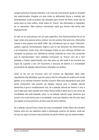 Deus é um Delírio? Página 380
amigos próximos ficassem doentes, e ao invés de encontrarem ajuda no hospital
são exterminados. Imagine um país onde os deficientes físicos e mentais são
abandonados, onde os pobres são deixados para morrer de fome, onde não há
asilos para os mais velhos, onde todos os “fracos” são eliminados e impedidos
de se reproduzir. Não estamos inventando nada que Darwin não tenha dito
explicitamente.
Eu não sei se você pensou em um país específico, mas historicamente há um só
lugar onde uma pessoa tentou colocar isso em prática. Este país era a Alemanha
nazista e essa pessoa era Adolf Hitler. Ele considerava que as raças “inferiores”
(judeus, ciganos, homossexuais, negros e por aí vai) deveriam ser exterminadas,
e se empenhou muito nisso. Ele empregou todos os seus esforços também em
combater as pessoas com deficiência mental, tratando-as como lixo, proibindo
que se reproduzissem. Seus soldados torturavam os “fracos” sem dó e nem
piedade, e faziam experimentos com eles para ver até onde o ser humano era
capaz de suportar a dor. Em Auschwitz o discurso de Darwin e a moralidade
proveniente da seleção natural foram colocados em prática.
Você, se for um ser humano com um mínimo de dignidade, deve estar
repudiando esta ideologia, que por pouco não foi colocada em prática em escala
global, se os nazistas tivessem vencido a guerra. Mas essa repugnância que você
sente certamente não provém da seleção natural, pois a seleção natural
darwinista é pura e simplesmente isso. Se a seleção natural de Darwin é isso, e
isso é algo que você repudia com toda a força, então é óbvio que o seu senso de
moralidade não está baseado nisso, i.e, na seleção natural. Logo, teríamos que
buscar uma outra fonte para a moralidade, coisa que Dawkins não faz, pois teria
que apelar à Causa primeira, ao Deus que ele tanto detesta.
Se a seleção natural fosse a base da nossa moralidade, então Olavo de Carvalho
estaria certo em seu deboche sobre a declaração anterior de Darwin, onde ele
diz que as raças humanas mais próximas do gorila tinham que ser exterminadas:
 