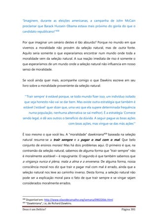 Deus é um Delírio? Página 381
“Imaginem, durante as eleições americanas, a campanha de John McCain
proclamar que Barack Hussein Obama estava mais próximo do gorila do que o
candidato republicano!”408
Por que imaginar um cenário destes é tão absurdo? Porque no mundo em que
vivemos a moralidade não provém da seleção natural, mas de outra fonte.
Aquilo seria somente o que esperaríamos encontrar num mundo onde toda a
moralidade vem da seleção natural. A sua reação imediata de riso é somente o
que esperaríamos de um mundo onde a seleção natural não influencia em nosso
senso de moralidade.
Se você ainda quer mais, acompanhe comigo o que Dawkins escreve em seu
livro sobre a moralidade proveniente da seleção natural:
"’Trair sempre’ é estável porque, se todo mundo fizer isso, um indivíduo isolado
que seja honesto não vai se dar bem. Mas existe outra estratégia que também é
estável (‘estável’ quer dizer que, uma vez que ela supere determinada frequência
numa população, nenhuma alternativa se sai melhor). É a estratégia ‘Comece
sendo legal, e dê aos outros o benefício da dúvida. A seguir pague as boas ações
com boas ações, mas vingue-se das más ações’"
É isso mesmo o que você leu. A “moralidade” dawkiniana409 baseada na seleção
natural resume-se a trair sempre e a pagar o mal com o mal. Que belo
conjunto de ensinos morais! Mas há dois problemas aqui. O primeiro é que, na
contramão da seleção natural, sabemos de alguma forma que “trair sempre” não
é moralmente aceitável – é repugnante. O segundo é que também sabemos que
a vingança nunca é plena, mata a alma e a envenena. De alguma forma, nossa
consciência moral nos diz que trair e pagar mal com mal é errado, ainda que a
seleção natural nos leve ao caminho inverso. Desta forma, a seleção natural não
pode ser a explicação moral para o fato de que trair sempre e se vingar sejam
considerados moralmente errados.
408
Disponível em: http://www.olavodecarvalho.org/semana/090220dc.html
409
“Dawkiniana”, i.e, de Richard Dawkins.
 