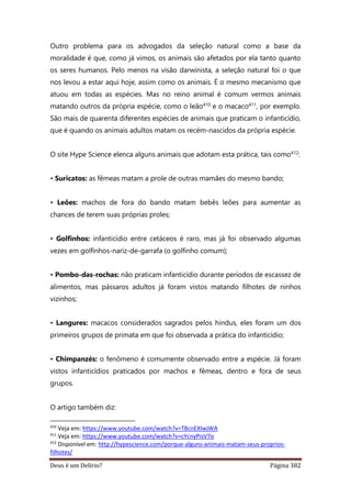 Deus é um Delírio? Página 382
Outro problema para os advogados da seleção natural como a base da
moralidade é que, como já vimos, os animais são afetados por ela tanto quanto
os seres humanos. Pelo menos na visão darwinista, a seleção natural foi o que
nos levou a estar aqui hoje, assim como os animais. É o mesmo mecanismo que
atuou em todas as espécies. Mas no reino animal é comum vermos animais
matando outros da própria espécie, como o leão410 e o macaco411, por exemplo.
São mais de quarenta diferentes espécies de animais que praticam o infanticídio,
que é quando os animais adultos matam os recém-nascidos da própria espécie.
O site Hype Science elenca alguns animais que adotam esta prática, tais como412:
• Suricatos: as fêmeas matam a prole de outras mamães do mesmo bando;
• Leões: machos de fora do bando matam bebês leões para aumentar as
chances de terem suas próprias proles;
• Golfinhos: infanticídio entre cetáceos é raro, mas já foi observado algumas
vezes em golfinhos-nariz-de-garrafa (o golfinho comum);
• Pombo-das-rochas: não praticam infanticídio durante períodos de escassez de
alimentos, mas pássaros adultos já foram vistos matando filhotes de ninhos
vizinhos;
• Langures: macacos considerados sagrados pelos hindus, eles foram um dos
primeiros grupos de primata em que foi observada a prática do infanticídio;
• Chimpanzés: o fenômeno é comumente observado entre a espécie. Já foram
vistos infanticídios praticados por machos e fêmeas, dentro e fora de seus
grupos.
O artigo também diz:
410
Veja em: https://www.youtube.com/watch?v=T8cnEXIwjWA
411
Veja em: https://www.youtube.com/watch?v=cYcnyPisV7o
412
Disponível em: http://hypescience.com/porque-alguns-animais-matam-seus-proprios-
filhotes/
 