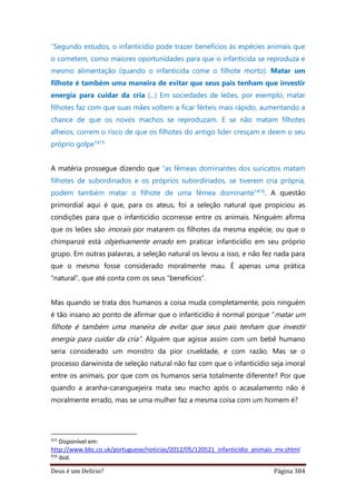 Deus é um Delírio? Página 384
“Segundo estudos, o infanticídio pode trazer benefícios às espécies animais que
o cometem, como maiores oportunidades para que o infanticida se reproduza e
mesmo alimentação (quando o infanticida come o filhote morto). Matar um
filhote é também uma maneira de evitar que seus pais tenham que investir
energia para cuidar da cria (...) Em sociedades de leões, por exemplo, matar
filhotes faz com que suas mães voltem a ficar férteis mais rápido, aumentando a
chance de que os novos machos se reproduzam. E se não matam filhotes
alheios, correm o risco de que os filhotes do antigo líder cresçam e deem o seu
próprio golpe”415
A matéria prossegue dizendo que “as fêmeas dominantes dos suricatos matam
filhotes de subordinados e os próprios subordinados, se tiverem cria própria,
podem também matar o filhote de uma fêmea dominante”416. A questão
primordial aqui é que, para os ateus, foi a seleção natural que propiciou as
condições para que o infanticídio ocorresse entre os animais. Ninguém afirma
que os leões são imorais por matarem os filhotes da mesma espécie, ou que o
chimpanzé está objetivamente errado em praticar infanticídio em seu próprio
grupo. Em outras palavras, a seleção natural os levou a isso, e não fez nada para
que o mesmo fosse considerado moralmente mau. É apenas uma prática
“natural”, que até conta com os seus “benefícios”.
Mas quando se trata dos humanos a coisa muda completamente, pois ninguém
é tão insano ao ponto de afirmar que o infanticídio é normal porque “matar um
filhote é também uma maneira de evitar que seus pais tenham que investir
energia para cuidar da cria”. Alguém que agisse assim com um bebê humano
seria considerado um monstro da pior crueldade, e com razão. Mas se o
processo darwinista de seleção natural não faz com que o infanticídio seja imoral
entre os animais, por que com os humanos seria totalmente diferente? Por que
quando a aranha-caranguejeira mata seu macho após o acasalamento não é
moralmente errado, mas se uma mulher faz a mesma coisa com um homem é?
415
Disponível em:
http://www.bbc.co.uk/portuguese/noticias/2012/05/120521_infanticidio_animais_mv.shtml
416
ibid.
 