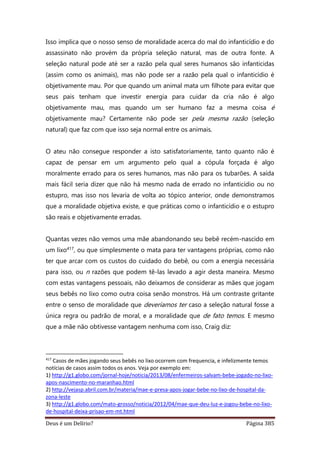 Deus é um Delírio? Página 385
Isso implica que o nosso senso de moralidade acerca do mal do infanticídio e do
assassinato não provém da própria seleção natural, mas de outra fonte. A
seleção natural pode até ser a razão pela qual seres humanos são infanticidas
(assim como os animais), mas não pode ser a razão pela qual o infanticídio é
objetivamente mau. Por que quando um animal mata um filhote para evitar que
seus pais tenham que investir energia para cuidar da cria não é algo
objetivamente mau, mas quando um ser humano faz a mesma coisa é
objetivamente mau? Certamente não pode ser pela mesma razão (seleção
natural) que faz com que isso seja normal entre os animais.
O ateu não consegue responder a isto satisfatoriamente, tanto quanto não é
capaz de pensar em um argumento pelo qual a cópula forçada é algo
moralmente errado para os seres humanos, mas não para os tubarões. A saída
mais fácil seria dizer que não há mesmo nada de errado no infanticídio ou no
estupro, mas isso nos levaria de volta ao tópico anterior, onde demonstramos
que a moralidade objetiva existe, e que práticas como o infanticídio e o estupro
são reais e objetivamente erradas.
Quantas vezes não vemos uma mãe abandonando seu bebê recém-nascido em
um lixo417, ou que simplesmente o mata para ter vantagens próprias, como não
ter que arcar com os custos do cuidado do bebê, ou com a energia necessária
para isso, ou n razões que podem tê-las levado a agir desta maneira. Mesmo
com estas vantagens pessoais, não deixamos de considerar as mães que jogam
seus bebês no lixo como outra coisa senão monstros. Há um contraste gritante
entre o senso de moralidade que deveríamos ter caso a seleção natural fosse a
única regra ou padrão de moral, e a moralidade que de fato temos. E mesmo
que a mãe não obtivesse vantagem nenhuma com isso, Craig diz:
417
Casos de mães jogando seus bebês no lixo ocorrem com frequencia, e infelizmente temos
notícias de casos assim todos os anos. Veja por exemplo em:
1) http://g1.globo.com/jornal-hoje/noticia/2013/08/enfermeiros-salvam-bebe-jogado-no-lixo-
apos-nascimento-no-maranhao.html
2) http://vejasp.abril.com.br/materia/mae-e-presa-apos-jogar-bebe-no-lixo-de-hospital-da-
zona-leste
3) http://g1.globo.com/mato-grosso/noticia/2012/04/mae-que-deu-luz-e-jogou-bebe-no-lixo-
de-hospital-deixa-prisao-em-mt.html
 