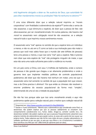 Deus é um Delírio? Página 387
está legalmente obrigado a deter-se. Na ausência de Deus, que autoridade há
para ditar mandamentos morais ou proibições? Não há nenhuma no ateísmo”419
É uma coisa diferente dizer que a seleção natural imprimiu as “morais
corporativas” com finalidade à sobrevivência da espécie420 (entre elas o senso de
não assassinar, o que diminuiria a espécie), de dizer que a pessoa de fato não
deve assassinar, por ser moralmente errado. Em outras palavras, não haveria mal
moral no assassinato nem obrigação moral de não assassinar, se a seleção
natural é tudo o que imprimiu nossos sentimentos morais.
O assassinato seria “mal” apenas no sentido de que a espécie teria um indivíduo
a menos, e não no ato em si. É como se toda a sua motivação para não matar a
pessoa que você mais odeia fosse que o mundo (de sete bilhões de pessoas)
teria uma pessoa a menos, e que isso seria “mal” para a espécie. Não é preciso
nem dizer que esta espécie de “mal” não protegeria ninguém de matar, e que
esta não seria uma razão suficiente para coibir a violência no mundo.
Em um país como a China, com seus 1,3 bilhões de habitantes, onde o número
de pessoas é tão grande que chegou a ser altamente problemático e onde o
governo teve que implantar medidas políticas de controle populacional,
poderíamos até dizer que não haveria mal nenhum em matar, uma vez que o
assassinato seria mal somente no sentido de que a população tem que crescer,
mas a da China precisa é diminuir! Por que então os chineses não resolvem o
enorme problema do excesso populacional da forma mais “simples”,
exterminando de uma só vez a metade da população?
Ele não faz isso porque sabe que isso seria moralmente errado, e aqui não
poderíamos apelar para a seleção natural, pois o motivo que a seleção natural dá
419
Disponível em: http://www.youtube.com/watch?v=OwcZNWd3iSo
420
Geisler e Turek comentaram: “Mesmo que a sobrevivência seja considerada como final, os
darwinistas não podem explicar por que as pessoas sabidamente se envolvem num
comportamento autodestrutivo (i.e., fumar, beber, drogar-se, cometer suicídio etc.). Os
darwinistas também não podem explicar por que as pessoas frequentemente subvertem seus
próprios instintos de sobrevivência para ajudar outros, às vezes até a ponto de isso causar sua
própria morte. Todos sabemos que não há fim mais nobre do que a simples sobrevivência: os
soldados sacrificam-se por seu país, os pais por seus filhos e, se o Cristianismo é verdadeiro,
Deus sacrificou seu Filho por nós” (Não tenho fé suficiente para ser ateu).
 