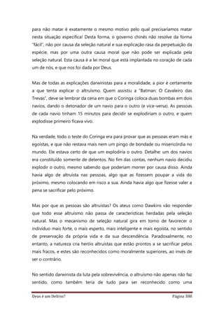 Deus é um Delírio? Página 388
para não matar é exatamente o mesmo motivo pelo qual precisaríamos matar
nesta situação específica! Desta forma, o governo chinês não resolve da forma
“fácil”, não por causa da seleção natural e sua explicação rasa da perpetuação da
espécie, mas por uma outra causa moral que não pode ser explicada pela
seleção natural. Esta causa é a lei moral que está implantada no coração de cada
um de nós, e que nos foi dada por Deus.
Mas de todas as explicações darwinistas para a moralidade, a pior é certamente
a que tenta explicar o altruísmo. Quem assistiu a “Batman: O Cavaleiro das
Trevas”, deve se lembrar da cena em que o Coringa coloca duas bombas em dois
navios, dando o detonador de um navio para o outro (e vice-versa). As pessoas
de cada navio tinham 15 minutos para decidir se explodiriam o outro, e quem
explodisse primeiro ficava vivo.
Na verdade, todo o teste do Coringa era para provar que as pessoas eram más e
egoístas, e que não restava mais nem um pingo de bondade ou misericórdia no
mundo. Ele estava certo de que um explodiria o outro. Detalhe: um dos navios
era constituído somente de detentos. No fim das contas, nenhum navio decidiu
explodir o outro, mesmo sabendo que poderiam morrer por causa disso. Ainda
havia algo de altruísta nas pessoas, algo que as fizessem poupar a vida do
próximo, mesmo colocando em risco a sua. Ainda havia algo que fizesse valer a
pena se sacrificar pelo próximo.
Mas por que as pessoas são altruístas? Os ateus como Dawkins vão responder
que todo esse altruísmo não passa de características herdadas pela seleção
natural. Mas o mecanismo de seleção natural gira em torno de favorecer o
indivíduo mais forte, o mais esperto, mais inteligente e mais egoísta, no sentido
de preservação da própria vida e da sua descendência. Paradoxalmente, no
entanto, a natureza cria heróis altruístas que estão prontos a se sacrificar pelos
mais fracos, e estes são reconhecidos como moralmente superiores, ao invés de
ser o contrário.
No sentido darwinista da luta pela sobrevivência, o altruísmo não apenas não faz
sentido, como também teria de tudo para ser reconhecido como uma
 