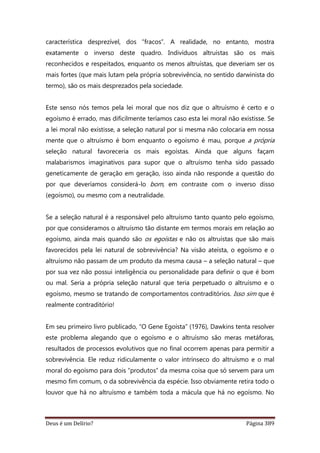 Deus é um Delírio? Página 389
característica desprezível, dos “fracos”. A realidade, no entanto, mostra
exatamente o inverso deste quadro. Indivíduos altruístas são os mais
reconhecidos e respeitados, enquanto os menos altruístas, que deveriam ser os
mais fortes (que mais lutam pela própria sobrevivência, no sentido darwinista do
termo), são os mais desprezados pela sociedade.
Este senso nós temos pela lei moral que nos diz que o altruísmo é certo e o
egoísmo é errado, mas dificilmente teríamos caso esta lei moral não existisse. Se
a lei moral não existisse, a seleção natural por si mesma não colocaria em nossa
mente que o altruísmo é bom enquanto o egoísmo é mau, porque a própria
seleção natural favoreceria os mais egoístas. Ainda que alguns façam
malabarismos imaginativos para supor que o altruísmo tenha sido passado
geneticamente de geração em geração, isso ainda não responde a questão do
por que deveríamos considerá-lo bom, em contraste com o inverso disso
(egoísmo), ou mesmo com a neutralidade.
Se a seleção natural é a responsável pelo altruísmo tanto quanto pelo egoísmo,
por que consideramos o altruísmo tão distante em termos morais em relação ao
egoísmo, ainda mais quando são os egoístas e não os altruístas que são mais
favorecidos pela lei natural de sobrevivência? Na visão ateísta, o egoísmo e o
altruísmo não passam de um produto da mesma causa – a seleção natural – que
por sua vez não possui inteligência ou personalidade para definir o que é bom
ou mal. Seria a própria seleção natural que teria perpetuado o altruísmo e o
egoísmo, mesmo se tratando de comportamentos contraditórios. Isso sim que é
realmente contraditório!
Em seu primeiro livro publicado, “O Gene Egoísta” (1976), Dawkins tenta resolver
este problema alegando que o egoísmo e o altruísmo são meras metáforas,
resultados de processos evolutivos que no final ocorrem apenas para permitir a
sobrevivência. Ele reduz ridiculamente o valor intrínseco do altruísmo e o mal
moral do egoísmo para dois “produtos” da mesma coisa que só servem para um
mesmo fim comum, o da sobrevivência da espécie. Isso obviamente retira todo o
louvor que há no altruísmo e também toda a mácula que há no egoísmo. No
 