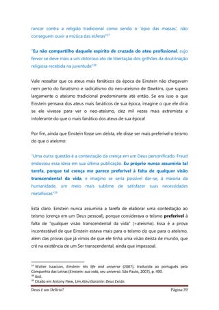 Deus é um Delírio? Página 39
rancor contra a religião tradicional como sendo o ‘ópio das massas’, não
conseguem ouvir a música das esferas”37
“Eu não compartilho daquele espírito de cruzada do ateu profissional, cujo
fervor se deve mais a um doloroso ato de libertação dos grilhões da doutrinação
religiosa recebida na juventude”38
Vale ressaltar que os ateus mais fanáticos da época de Einstein não chegavam
nem perto do fanatismo e radicalismo do neo-ateísmo de Dawkins, que supera
largamente o ateísmo tradicional predominante até então. Se era isso o que
Einstein pensava dos ateus mais fanáticos de sua época, imagine o que ele diria
se ele vivesse para ver o neo-ateísmo, dez mil vezes mais extremista e
intolerante do que o mais fanático dos ateus de sua época!
Por fim, ainda que Einstein fosse um deísta, ele disse ser mais preferível o teísmo
do que o ateísmo:
“Uma outra questão é a contestação da crença em um Deus personificado. Freud
endossou essa ideia em sua última publicação. Eu próprio nunca assumiria tal
tarefa, porque tal crença me parece preferível à falta de qualquer visão
transcendental da vida, e imagino se seria possível dar-se, à maioria da
humanidade, um meio mais sublime de satisfazer suas necessidades
metafísicas”39
Está claro. Einstein nunca assumiria a tarefa de elaborar uma contestação ao
teísmo (crença em um Deus pessoal), porque considerava o teísmo preferível à
falta de “qualquer visão transcendental da vida” (=ateísmo). Essa é a prova
incontestável de que Einstein estava mais para o teísmo do que para o ateísmo,
além das provas que já vimos de que ele tinha uma visão deísta de mundo, que
crê na existência de um Ser transcendental, ainda que impessoal.
37
Walter Isaacson, Einstein: His life and universe (2007), traduzida ao português pela
Companhia das Letras (Einstein: sua vida, seu universo. São Paulo, 2007), p. 400.
38
ibid.
39
Citado em Antony Flew, Um Ateu Garante: Deus Existe.
 