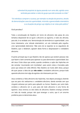 Deus é um Delírio? Página 391
vulnerável de propósito às águias parando num ramo alto, agindo como
sentinela para alertar o resto do grupo que está comendo no chão’"
“Os indivíduos compram o sucesso, por exemplo na atração de parceiros, através
de demonstrações caras de superioridade, incluindo a generosidade ostentatória
e as situações de perigo cujo objetivo é ser vistas pelo público”
Você percebeu?
Toda a conceituação de Dawkins em torno do altruísmo não passa de uma
tentativa desprezível de se igual o altruísmo ao egoísmo, e todo ato altruísta,
para ele, é na verdade uma ‘demonstração de dominância e superioridade’, uma
troca interesseira, uma ‘atitude ostentatória’, um ato motivado pelo orgulho,
uma ‘generosidade destrutiva’. Não seria de se espantar se os seguidores de
Dawkins, que o idolatram, agissem desta forma e desprezassem o verdadeiro
altruísmo.
O ponto principal aqui é que Dawkins não diz apenas que existem pessoas más
que fazem o bem somente para aparecer ou para demonstrar superioridade. Isso
até Jesus Cristo disse que existia, quando condenou a ação dos hipócritas em
dar esmolas “anunciando com trombetas”, para serem vistos e honrados pelo
povo que estava em volta (Mt.6:2). Mas Dawkins vai muito além disso, porque
ele quer passar a ideia de que não existe o verdadeiro altruísmo, porque todo
aparente altruísmo tem algo de egoísta e de interesseiro por trás.
Jesus condenou o falso altruísmo dos hipócritas, mas depois prosseguiu dizendo
que era para nós realizarmos o verdadeiro altruísmo, dando esmolas sem que
ninguém estivesse por perto para aplaudir ou honrar. Dawkins, por outro lado,
condena o altruísmo em si, pois para ele todo altruísmo é uma forma de
egoísmo. Jesus ensinou os dois lados do altruísmo; Dawkins enxerga somente
um lado da moeda, porque não quer enxergar o outro, que é um enorme
problema para os darwinistas ateus.
 