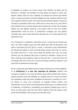 Deus é um Delírio? Página 392
A realidade, no entanto, nos mostra coisas muito distintas. Há falsos atos de
altruísmo, é verdade, mas também há muita gente que ajuda os outros sem
esperar receber nada em troca. Voltando ao exemplo do homem que decidiu
salvar a criança que estava morrendo afogada, ele não receberia nada em troca
caso ninguém estivesse vendo, nem estaria emocionalmente ligado à criança por
amizade ou parentesco (ele nunca a tinha visto e nunca mais a viu), mas mesmo
assim decidiu arriscar a própria vida por ela. O darwinismo “moral” não consegue
explicar por que alguém colocaria a sua própria vida em risco sem receber
absolutamente nada em troca. O Cristianismo consegue, por uma palavra
chamada amor, que na visão darwinista não passa de um conceito abstrato sem
significância real.
Se o Cristianismo é verdadeiro, então Deus amou o mundo de tal maneira que
deu o seu Filho unigênito, para que todo aquele que nele crê não pereça, mas
tenha a vida eterna (Jo.3:16). Este é o maior, o mais belo e mais extraordinário
ato altruísta da história: o justo morrendo pelos injustos (1Pe.3:18); um morreu
por todos (2Co.5:14). E é por causa deste tão grande amor que nos amou
primeiro que nós devemos olhar para o próximo e estender o braço em seu
favor, ainda que não recebamos nada em troca por isso – o amor de Cristo nos
constrange (2Co.5:14) e leva-nos a nos tornar pessoas melhores, fazendo o que
Jesus faria se estivesse em nosso lugar.
Essa é a razão pela qual Dawkins tanto se opõe ao altruísmo ao tentar desfigurá-
lo: o Cristianismo é a mais alta expressão de altruísmo. Dawkins não
consegue concebê-lo, e ao invés de oferecer algo melhor prefere lutar contra o
próprio princípio moral. Na realidade, se a seleção natural é a nossa única fonte
de moralidade, então esta forma verdadeira de altruísmo é somente um “erro”,
um desvio na curva, uma contramão na evolução. Darwin admitiu isso
abertamente, como já vimos. Ele honestamente admitiu que, se a seleção natural
é verdadeira, é incoerente e contraditório que façamos hospitais para curar os
fracos, ou asilos para cuidar dos mais velhos. Dawkins ainda não chegou a este
ponto de honestidade, mas eu penso que não falta muito.
 
