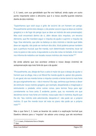 Deus é um Delírio? Página 393
C. S. Lewis, com sua genialidade que lhe era habitual, ainda capta um outro
ponto importante sobre o altruísmo, que é a nossa escolha quando estamos
diante de dois instintos:
“Suponhamos que você ouça o grito de socorro de um homem em perigo.
Provavelmente sentirá dois desejos: o de prestar socorro (que se deve ao instinto
gregário) e o de fugir do perigo (que se deve ao instinto de auto-preservação).
Mas você encontrará dentro de si, além desses dois impulsos, um terceiro
elemento, que lhe mandará seguir o impulso da ajuda e suprimir o impulso da
fuga. Esse elemento, que põe na balança os dois instintos e decide qual deles
deve ser seguido, não pode ser nenhum dos dois. Você poderia pensar também
que a partitura musical, que lhe manda, num determinado momento, tocar tal
nota no piano e não outra, é equivalente a uma das notas no teclado. A lei moral
nos informa da melodia a ser tocada; nossos instintos são meras teclas”421
Ele ainda adianta que isso acontece embora o nosso desejo (instinto) de
autopreservação seja mais forte do que o de ajudar:
“Provavelmente, seu desejo de ficar a salvo é maior do que o desejo de ajudar o
homem que se afoga, mas a Lei Moral lhe manda ajudá-lo, apesar dos pesares.
E, em geral, ela nos manda tomar o impulso correto e tentar torná-lo mais forte
do que originalmente era – não é mesmo? Ou seja, sentimos que temos o dever
de estimular nosso instinto gregário, por exemplo, despertando a imaginação e
estimulando a piedade, entre outras coisas, para termos força para agir
corretamente na hora certa. É evidente, porém, que, no momento em que
decidimos tornar mais forte um instinto, nossa ação não é instintiva. Aquilo que
lhe diz: ‘Seu instinto está adormecido, desperte-o!’, não pode ser o próprio
instinto. O que lhe manda tocar tal nota no piano não pode ser a própria
nota”422
Mas o que faria C. S. Lewis se levantar do caixão é a explicação horrível que
Dawkins oferece para o “impulso” de adotar uma criança, que ele reconhece
421
C. S. Lewis, Cristianismo Puro e Simples.
422
ibid.
 
