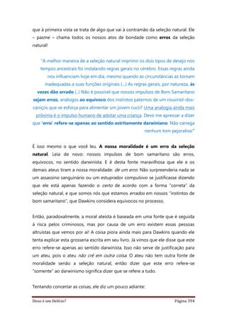 Deus é um Delírio? Página 394
que à primeira vista se trata de algo que vai à contramão da seleção natural. Ele
– pasme – chama todos os nossos atos de bondade como erros da seleção
natural!
“A melhor maneira de a seleção natural imprimir os dois tipos de desejo nos
tempos ancestrais foi instalando regras gerais no cérebro. Essas regras ainda
nos influenciam hoje em dia, mesmo quando as circunstâncias as tornam
inadequadas a suas funções originais (...) As regras gerais, por natureza, às
vezes dão errado (..) Não é possível que nossos impulsos de Bom Samaritano
sejam erros, análogos ao equívoco dos instintos paternos de um rouxinol-dos-
caniços que se esforça para alimentar um jovem cuco? Uma analogia ainda mais
próxima é o impulso humano de adotar uma criança. Devo me apressar a dizer
que ‘erro’ refere-se apenas ao sentido estritamente darwiniano. Não carrega
nenhum tom pejorativo”
É isso mesmo o que você leu. A nossa moralidade é um erro da seleção
natural. Leia de novo: nossos impulsos de bom samaritano são erros,
equívocos, no sentido darwinista. E é desta fonte maravilhosa que ele e os
demais ateus tiram a nossa moralidade: de um erro. Não surpreenderia nada se
um assassino sanguinário ou um estuprador compulsivo se justificasse dizendo
que ele está apenas fazendo o certo de acordo com a forma “correta” da
seleção natural, e que somos nós que estamos errados em nossos “instintos de
bom samaritano”, que Dawkins considera equívocos no processo.
Então, paradoxalmente, a moral ateísta é baseada em uma fonte que é seguida
à risca pelos criminosos, mas por causa de um erro existem essas pessoas
altruístas que vemos por aí! A coisa piora ainda mais para Dawkins quando ele
tenta explicar esta grosseria escrita em seu livro. Já vimos que ele disse que este
erro refere-se apenas ao sentido darwinista. Isso não serve de justificação para
um ateu, pois o ateu não crê em outra coisa. O ateu não tem outra fonte de
moralidade senão a seleção natural, então dizer que este erro refere-se
“somente” ao darwinismo significa dizer que se refere a tudo.
Tentando concertar as coisas, ele diz um pouco adiante:
 