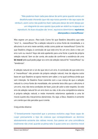 Deus é um Delírio? Página 395
“Não podemos fazer nada para deixar de sentir pena quando vemos um
desafortunado chorando (que não seja nosso parente e não seja capaz de
retribuir), assim como não podemos fazer nada para deixar de sentir desejo por
um integrante do sexo oposto (que pode ser estéril ou incapaz de se
reproduzir). As duas situações são ‘erros’, equívocos darwinianos: equívocos
abençoados e maravilhosos”
Mas espere um pouco. Para tudo. Como foi que Dawkins descobriu que este
“erro” é... maravilhoso? Se a seleção natural é a única fonte de moralidade, e o
altruísmo é um erro neste sentido, então como pode ser maravilhoso? Como foi
que Dawkins chegou à conclusão de que este erro foi um erro bom, e não um
erro ruim ou neutro? Aqui ele está apelando para uma fonte à parte da própria
seleção natural. Sem se dar conta, ele acaba de confirmar a existência de uma
lei moral pela qual pode julgar se o erro da seleção natural foi “maravilhoso” ou
“tenebroso”.
A seleção natural em si só diz que isto é um erro. A conclusão de que este erro
é “maravilhoso” não provém da própria seleção natural, mas de alguma outra
base em que Dawkins se apoia mesmo sem saber, e na qual confessa ainda que
sem intenção. Se Dawkins fosse coerente com a sua crença de que a seleção
natural é a única fonte de moralidade, ele somente teria dito que o altruísmo é
um erro, mas não teria condições de fazer juízo de valor a este respeito. Se este
erro da seleção natural foi um erro bom ou não, é de uma competência externa
à própria seleção natural, e neste momento estaríamos apelando a uma lei
moral à parte dos mecanismos darwinistas. Ou seja: a Deus. Dawkins é somente
um crente que não percebe que é crente.
Craig ainda observa:
“É fantasticamente improvável que o processo evolutivo cego fosse capaz de
cuspir precisamente o tipo de criaturas que correspondessem ao domínio
abstratamente existente dos valores morais. Isso parece ser uma coincidência
totalmente não crível, quando se pensa nela. E quase como se o domínio moral
 