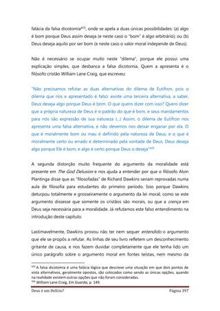 Deus é um Delírio? Página 397
falácia da falsa dicotomia425, onde se apela a duas únicas possibilidades: (a) algo
é bom porque Deus assim deseja (e neste caso o “bom” é algo arbitrário); ou (b)
Deus deseja aquilo por ser bom (e neste caso o valor moral independe de Deus).
Não é necessário se ocupar muito neste “dilema”, porque ele possui uma
explicação simples, que desbanca a falsa dicotomia. Quem a apresenta é o
filósofo cristão William Lane Craig, que escreveu:
“Não precisamos refutar as duas alternativas do dilema de Eutífron, pois o
dilema que nos e apresentado é falso: existe uma terceira alternativa, a saber,
Deus deseja algo porque Deus é bom. O que quero dizer com isso? Quero dizer
que a própria natureza de Deus é o padrão do que é bom, e seus mandamentos
para nós são expressão de sua natureza (...) Assim, o dilema de Eutífron nos
apresenta uma falsa alternativa, e não devemos nos deixar enganar por ela. O
que é moralmente bom ou mau é definido pela natureza de Deus, e o que é
moralmente certo ou errado é determinado pela vontade de Deus. Deus deseja
algo porque Ele é bom, e algo é certo porque Deus o deseja”426
A segunda distorção muito frequente do argumento da moralidade está
presente em The God Delusion e nos ajuda a entender por que o filósofo Alvin
Plantinga disse que as “filosofadas” de Richard Dawkins seriam reprovadas numa
aula de filosofia para estudantes do primeiro período. Isso porque Dawkins
deturpou totalmente e grosseiramente o argumento da lei moral, como se este
argumento dissesse que somente os cristãos são morais, ou que a crença em
Deus seja necessária para a moralidade. Já refutamos este falso entendimento na
introdução deste capítulo.
Lastimavelmente, Dawkins provou não ter nem sequer entendido o argumento
que ele se propôs a refutar. As linhas de seu livro refletem um desconhecimento
gritante de causa, e nos fazem duvidar completamente que ele tenha lido um
único parágrafo sobre o argumento moral em fontes teístas, nem mesmo da
425
A falsa dicotomia é uma falácia lógica que descreve uma situação em que dois pontos de
vista alternativos, geralmente opostos, são colocados como sendo as únicas opções, quando
na realidade existem outras opções que não foram consideradas.
426
William Lane Craig, Em Guarda, p. 149.
 