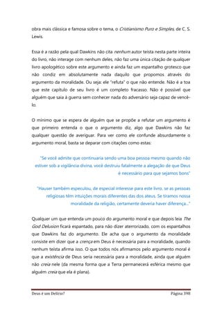 Deus é um Delírio? Página 398
obra mais clássica e famosa sobre o tema, o Cristianismo Puro e Simples, de C. S.
Lewis.
Essa é a razão pela qual Dawkins não cita nenhum autor teísta nesta parte inteira
do livro, não interage com nenhum deles, não faz uma única citação de qualquer
livro apologético sobre este argumento e ainda faz um espantalho grotesco que
não condiz em absolutamente nada daquilo que propomos através do
argumento da moralidade. Ou seja: ele “refuta” o que não entende. Não é a toa
que este capítulo de seu livro é um completo fracasso. Não é possível que
alguém que saia à guerra sem conhecer nada do adversário seja capaz de vencê-
lo.
O mínimo que se espera de alguém que se propõe a refutar um argumento é
que primeiro entenda o que o argumento diz, algo que Dawkins não faz
qualquer questão de averiguar. Para ver como ele confunde absurdamente o
argumento moral, basta se deparar com citações como estas:
“Se você admite que continuaria sendo uma boa pessoa mesmo quando não
estiver sob a vigilância divina, você destruiu fatalmente a alegação de que Deus
é necessário para que sejamos bons”
“Hauser também especulou, de especial interesse para este livro, se as pessoas
religiosas têm intuições morais diferentes das dos ateus. Se tiramos nossa
moralidade da religião, certamente deveria haver diferença...”
Qualquer um que entenda um pouco do argumento moral e que depois leia The
God Delusion ficará espantado, para não dizer aterrorizado, com os espantalhos
que Dawkins faz do argumento. Ele acha que o argumento da moralidade
consiste em dizer que a crença em Deus é necessária para a moralidade, quando
nenhum teísta afirma isso. O que todos nós afirmamos pelo argumento moral é
que a existência de Deus seria necessária para a moralidade, ainda que alguém
não creia nele (da mesma forma que a Terra permanecerá esférica mesmo que
alguém creia que ela é plana).
 