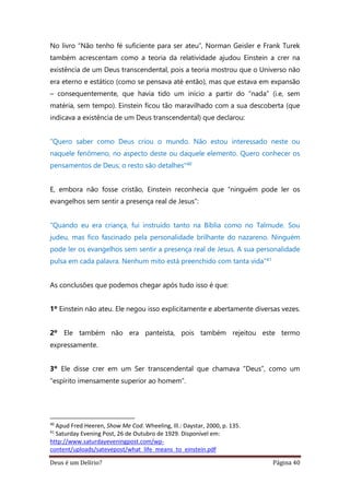 Deus é um Delírio? Página 40
No livro “Não tenho fé suficiente para ser ateu”, Norman Geisler e Frank Turek
também acrescentam como a teoria da relatividade ajudou Einstein a crer na
existência de um Deus transcendental, pois a teoria mostrou que o Universo não
era eterno e estático (como se pensava até então), mas que estava em expansão
– consequentemente, que havia tido um início a partir do “nada” (i.e, sem
matéria, sem tempo). Einstein ficou tão maravilhado com a sua descoberta (que
indicava a existência de um Deus transcendental) que declarou:
“Quero saber como Deus criou o mundo. Não estou interessado neste ou
naquele fenômeno, no aspecto deste ou daquele elemento. Quero conhecer os
pensamentos de Deus; o resto são detalhes"40
E, embora não fosse cristão, Einstein reconhecia que “ninguém pode ler os
evangelhos sem sentir a presença real de Jesus”:
“Quando eu era criança, fui instruído tanto na Bíblia como no Talmude. Sou
judeu, mas fico fascinado pela personalidade brilhante do nazareno. Ninguém
pode ler os evangelhos sem sentir a presença real de Jesus. A sua personalidade
pulsa em cada palavra. Nenhum mito está preenchido com tanta vida”41
As conclusões que podemos chegar após tudo isso é que:
1º Einstein não ateu. Ele negou isso explicitamente e abertamente diversas vezes.
2º Ele também não era panteísta, pois também rejeitou este termo
expressamente.
3º Ele disse crer em um Ser transcendental que chamava “Deus”, como um
“espírito imensamente superior ao homem”.
40
Apud Fred Heeren, Show Me Cod. Wheeling, Ill.: Daystar, 2000, p. 135.
41
Saturday Evening Post, 26 de Outubro de 1929. Disponível em:
http://www.saturdayeveningpost.com/wp-
content/uploads/satevepost/what_life_means_to_einstein.pdf
 