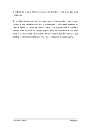 Deus é um Delírio? Página 400
a história de como o homem destruiu este projeto e como Deus agiu para
restaurá-lo.
Toda a Bíblia, basicamente, gira em torno destas três etapas. Deus cria o homem
perfeito e livre, o homem usa esta liberdade para o mal e Deus intervém na
história através da pessoa de seu filho Jesus Cristo para restaurar o homem e
renovar todas as coisas ao modelo original. Dawkins não concorda com nada
disso e se lança contra a Bíblia com a fúria de uma criança de cinco anos que
perde o seu brinquedinho favorito. Cabe a nós refutarmos mais este delírio.
 
