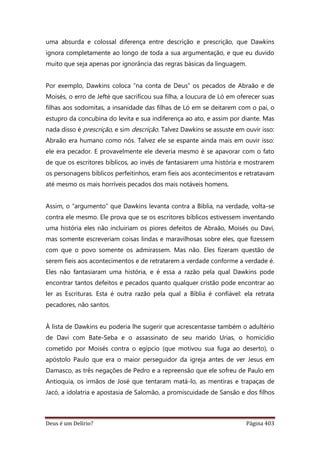 Deus é um Delírio? Página 403
uma absurda e colossal diferença entre descrição e prescrição, que Dawkins
ignora completamente ao longo de toda a sua argumentação, e que eu duvido
muito que seja apenas por ignorância das regras básicas da linguagem.
Por exemplo, Dawkins coloca “na conta de Deus” os pecados de Abraão e de
Moisés, o erro de Jefté que sacrificou sua filha, a loucura de Ló em oferecer suas
filhas aos sodomitas, a insanidade das filhas de Ló em se deitarem com o pai, o
estupro da concubina do levita e sua indiferença ao ato, e assim por diante. Mas
nada disso é prescrição, e sim descrição. Talvez Dawkins se assuste em ouvir isso:
Abraão era humano como nós. Talvez ele se espante ainda mais em ouvir isso:
ele era pecador. E provavelmente ele deveria mesmo é se apavorar com o fato
de que os escritores bíblicos, ao invés de fantasiarem uma história e mostrarem
os personagens bíblicos perfeitinhos, eram fieis aos acontecimentos e retratavam
até mesmo os mais horríveis pecados dos mais notáveis homens.
Assim, o “argumento” que Dawkins levanta contra a Bíblia, na verdade, volta-se
contra ele mesmo. Ele prova que se os escritores bíblicos estivessem inventando
uma história eles não incluiriam os piores defeitos de Abraão, Moisés ou Davi,
mas somente escreveriam coisas lindas e maravilhosas sobre eles, que fizessem
com que o povo somente os admirassem. Mas não. Eles fizeram questão de
serem fieis aos acontecimentos e de retratarem a verdade conforme a verdade é.
Eles não fantasiaram uma história, e é essa a razão pela qual Dawkins pode
encontrar tantos defeitos e pecados quanto qualquer cristão pode encontrar ao
ler as Escrituras. Esta é outra razão pela qual a Bíblia é confiável: ela retrata
pecadores, não santos.
À lista de Dawkins eu poderia lhe sugerir que acrescentasse também o adultério
de Davi com Bate-Seba e o assassinato de seu marido Urias, o homicídio
cometido por Moisés contra o egípcio (que motivou sua fuga ao deserto), o
apóstolo Paulo que era o maior perseguidor da igreja antes de ver Jesus em
Damasco, as três negações de Pedro e a repreensão que ele sofreu de Paulo em
Antioquia, os irmãos de José que tentaram matá-lo, as mentiras e trapaças de
Jacó, a idolatria e apostasia de Salomão, a promiscuidade de Sansão e dos filhos
 