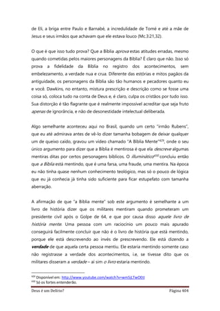 Deus é um Delírio? Página 404
de Eli, a briga entre Paulo e Barnabé, a incredulidade de Tomé e até a mãe de
Jesus e seus irmãos que achavam que ele estava louco (Mc.3:21,32).
O que é que isso tudo prova? Que a Bíblia aprova estas atitudes erradas, mesmo
quando cometidas pelos maiores personagens da Bíblia? É claro que não. Isso só
prova a fidelidade da Bíblia no registro dos acontecimentos, sem
embelezamento, a verdade nua e crua. Diferente das estórias e mitos pagãos da
antiguidade, os personagens da Bíblia são tão humanos e pecadores quanto eu
e você. Dawkins, no entanto, mistura prescrição e descrição como se fosse uma
coisa só, coloca tudo na conta de Deus e, é claro, culpa os cristãos por tudo isso.
Sua distorção é tão flagrante que é realmente impossível acreditar que seja fruto
apenas de ignorância, e não de desonestidade intelectual deliberada.
Algo semelhante aconteceu aqui no Brasil, quando um certo “irmão Rubens”,
que eu até admirava antes de vê-lo dizer tamanha bobagem de deixar qualquer
um de queixo caído, gravou um vídeo chamado “A Bíblia Mente”429, onde o seu
único argumento para dizer que a Bíblia é mentirosa é que ela descreve algumas
mentiras ditas por certos personagens bíblicos. O illuminático430 concluiu então
que a Bíblia está mentindo, que é uma farsa, uma fraude, uma mentira. Na época
eu não tinha quase nenhum conhecimento teológico, mas só o pouco de lógica
que eu já conhecia já tinha sido suficiente para ficar estupefato com tamanha
aberração.
A afirmação de que “a Bíblia mente” sob este argumento é semelhante a um
livro de história dizer que os militares mentiram quando prometeram um
presidente civil após o Golpe de 64, e que por causa disso aquele livro de
história mente. Uma pessoa com um raciocínio um pouco mais apurado
conseguirá facilmente concluir que não é o livro de história que está mentindo,
porque ele está descrevendo ao invés de prescrevendo. Ele está dizendo a
verdade de que aquela certa pessoa mentiu. Ele estaria mentindo somente caso
não registrasse a verdade dos acontecimentos, i.e, se tivesse dito que os
militares disseram a verdade – aí sim o livro estaria mentindo.
429
Disponível em: http://www.youtube.com/watch?v=wm5jLTwOEtI
430
Só os fortes entenderão.
 