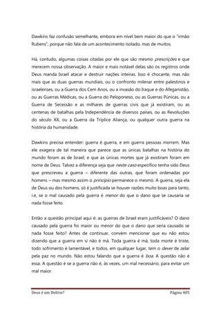 Deus é um Delírio? Página 405
Dawkins faz confusão semelhante, embora em nível bem maior do que o “irmão
Rubens”, porque não fala de um acontecimento isolado, mas de muitos.
Há, contudo, algumas coisas citadas por ele que são mesmo prescrições e que
merecem nossa observação. A maior e mais notável delas são os registros onde
Deus manda Israel atacar e destruir nações inteiras. Isso é chocante, mas não
mais que as duas guerras mundiais, ou o confronto milenar entre palestinos e
israelenses, ou a Guerra dos Cem Anos, ou a invasão do Iraque e do Afeganistão,
ou as Guerras Médicas, ou a Guerra do Peloponeso, ou as Guerras Púnicas, ou a
Guerra de Secessão e as milhares de guerras civis que já existiram, ou as
centenas de batalhas pela Independência de diversos países, ou as Revoluções
do século XX, ou a Guerra da Tríplice Aliança, ou qualquer outra guerra na
história da humanidade.
Dawkins precisa entender: guerra é guerra, e em guerra pessoas morrem. Mas
ele exagera de tal maneira que parece que as únicas batalhas na história do
mundo foram as de Israel, e que as únicas mortes que já existiram foram em
nome de Deus. Talvez a diferença seja que neste caso específico tenha sido Deus
que prescreveu a guerra – diferente das outras, que foram ordenadas por
homens – mas mesmo assim o princípio permanece o mesmo. A guerra, seja ela
de Deus ou dos homens, só é justificada se houver razões muito boas para tanto,
i.e, se o mal causado pela guerra é menor do que o dano que se causaria se
nada fosse feito.
Então a questão principal aqui é: as guerras de Israel eram justificáveis? O dano
causado pela guerra foi maior ou menor do que o dano que seria causado se
nada fosse feito? Antes de continuar, convém mencionar que eu não estou
dizendo que a guerra em si não é má. Toda guerra é má, toda morte é triste,
todo sofrimento é lamentável, e todos, em qualquer lugar, tem o dever de zelar
pela paz no mundo. Não estou falando que a guerra é boa. A questão não é
essa. A questão é se a guerra não é, às vezes, um mal necessário, para evitar um
mal maior.
 