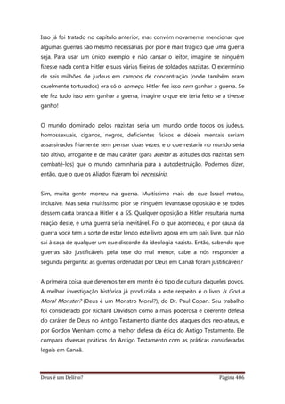 Deus é um Delírio? Página 406
Isso já foi tratado no capítulo anterior, mas convém novamente mencionar que
algumas guerras são mesmo necessárias, por pior e mais trágico que uma guerra
seja. Para usar um único exemplo e não cansar o leitor, imagine se ninguém
fizesse nada contra Hitler e suas várias fileiras de soldados nazistas. O extermínio
de seis milhões de judeus em campos de concentração (onde também eram
cruelmente torturados) era só o começo. Hitler fez isso sem ganhar a guerra. Se
ele fez tudo isso sem ganhar a guerra, imagine o que ele teria feito se a tivesse
ganho!
O mundo dominado pelos nazistas seria um mundo onde todos os judeus,
homossexuais, ciganos, negros, deficientes físicos e débeis mentais seriam
assassinados friamente sem pensar duas vezes, e o que restaria no mundo seria
tão altivo, arrogante e de mau caráter (para aceitar as atitudes dos nazistas sem
combatê-los) que o mundo caminharia para a autodestruição. Podemos dizer,
então, que o que os Aliados fizeram foi necessário.
Sim, muita gente morreu na guerra. Muitíssimo mais do que Israel matou,
inclusive. Mas seria muitíssimo pior se ninguém levantasse oposição e se todos
dessem carta branca a Hitler e a SS. Qualquer oposição a Hitler resultaria numa
reação deste, e uma guerra seria inevitável. Foi o que aconteceu, e por causa da
guerra você tem a sorte de estar lendo este livro agora em um país livre, que não
sai à caça de qualquer um que discorde da ideologia nazista. Então, sabendo que
guerras são justificáveis pela tese do mal menor, cabe a nós responder a
segunda pergunta: as guerras ordenadas por Deus em Canaã foram justificáveis?
A primeira coisa que devemos ter em mente é o tipo de cultura daqueles povos.
A melhor investigação histórica já produzida a este respeito é o livro Is God a
Moral Monster? (Deus é um Monstro Moral?), do Dr. Paul Copan. Seu trabalho
foi considerado por Richard Davidson como a mais poderosa e coerente defesa
do caráter de Deus no Antigo Testamento diante dos ataques dos neo-ateus, e
por Gordon Wenham como a melhor defesa da ética do Antigo Testamento. Ele
compara diversas práticas do Antigo Testamento com as práticas consideradas
legais em Canaã.
 