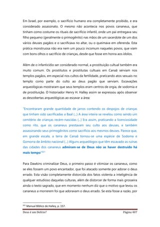 Deus é um Delírio? Página 407
Em Israel, por exemplo, o sacrifício humano era completamente proibido, e era
considerado assassinato. O mesmo não acontecia nos povos cananeus, que
tinham como costume os rituais de sacrifício infantil, onde um pai entregava seu
filho pequeno (geralmente o primogênito) nas mãos de um sacerdote de um dos
vários deuses pagãos e o sacrificava no altar, ou o queimava em oferenda. Esta
prática monstruosa não era nem um pouco incomum naqueles povos, que viam
com bons olhos o sacrifício de crianças, desde que fosse em honra aos ídolos.
Além de o infanticídio ser considerado normal, a prostituição cultual também era
muito comum. Os prostitutos e prostitutas cultuais em Canaã serviam nos
templos pagãos, em especial nos cultos da fertilidade, praticando atos sexuais no
templo como parte do culto ao deus pagão que serviam. Escavações
arqueológicas mostraram que seus templos eram centros de orgia, de sodomia e
de prostituição. O historiador Henry H. Halley assim se expressou após observar
as descobertas arqueológicas ao escavar a área:
“Encontraram grande quantidade de jarros contendo os despojos de crianças
que tinham sido sacrificadas a Baal (...) A área inteira se revelou como sendo um
cemitério de crianças recém-nascidas (...) Era assim, praticando a licenciosidade
como rito, que os cananeus prestavam seu culto aos deuses, e também
assassinando seus primogênitos como sacrifício aos mesmos deuses. Parece que,
em grande escala, a terra de Canaã tornou-se uma espécie de Sodoma e
Gomorra de âmbito nacional (...) Alguns arqueólogos que têm escavado as ruínas
das cidades dos cananeus admiram-se de Deus não as haver destruído há
mais tempo”431
Para Dawkins criminalizar Deus, o primeiro passo é vitimizar os cananeus, como
se eles fossem um povo encantador, que foi atacado somente por adorar o deus
errado. Esta visão completamente distorcida dos fatos violenta a inteligência de
qualquer estudioso daquelas culturas, além de distorcer de forma mais grosseira
ainda o texto sagrado, que em momento nenhum diz que o motivo que levou os
cananeus a morrerem foi que adoravam o deus errado. Se esta fosse a razão, por
431
Manual Bíblico de Halley, p. 157.
 