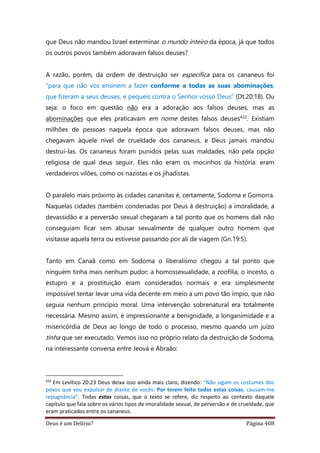 Deus é um Delírio? Página 408
que Deus não mandou Israel exterminar o mundo inteiro da época, já que todos
os outros povos também adoravam falsos deuses?
A razão, porém, da ordem de destruição ser específica para os cananeus foi
“para que não vos ensinem a fazer conforme a todas as suas abominações,
que fizeram a seus deuses, e pequeis contra o Senhor vosso Deus” (Dt.20:18). Ou
seja: o foco em questão não era a adoração aos falsos deuses, mas as
abominações que eles praticavam em nome destes falsos deuses432. Existiam
milhões de pessoas naquela época que adoravam falsos deuses, mas não
chegavam àquele nível de crueldade dos cananeus, e Deus jamais mandou
destruí-las. Os cananeus foram punidos pelas suas maldades, não pela opção
religiosa de qual deus seguir. Eles não eram os mocinhos da história: eram
verdadeiros vilões, como os nazistas e os jihadistas.
O paralelo mais próximo às cidades cananitas é, certamente, Sodoma e Gomorra.
Naquelas cidades (também condenadas por Deus à destruição) a imoralidade, a
devassidão e a perversão sexual chegaram a tal ponto que os homens dali não
conseguiam ficar sem abusar sexualmente de qualquer outro homem que
visitasse aquela terra ou estivesse passando por ali de viagem (Gn.19:5).
Tanto em Canaã como em Sodoma o liberalismo chegou a tal ponto que
ninguém tinha mais nenhum pudor; a homossexualidade, a zoofilia, o incesto, o
estupro e a prostituição eram considerados normais e era simplesmente
impossível tentar levar uma vida decente em meio a um povo tão ímpio, que não
seguia nenhum princípio moral. Uma intervenção sobrenatural era totalmente
necessária. Mesmo assim, é impressionante a benignidade, a longanimidade e a
misericórdia de Deus ao longo de todo o processo, mesmo quando um juízo
tinha que ser executado. Vemos isso no próprio relato da destruição de Sodoma,
na interessante conversa entre Jeová e Abraão:
432
Em Levítico 20:23 Deus deixa isso ainda mais claro, dizendo: “Não sigam os costumes dos
povos que vou expulsar de diante de vocês. Por terem feito todas estas coisas, causam-me
repugnância”. Todas estas coisas, que o texto se refere, diz respeito ao contexto daquele
capítulo que fala sobre os vários tipos de imoralidade sexual, de perversão e de crueldade, que
eram praticados entre os cananeus.
 