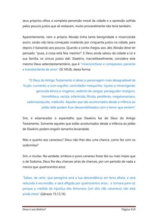 Deus é um Delírio? Página 410
seus próprios olhos a completa perversão moral da cidade e a opressão sofrida
pelos poucos justos que ali restavam, muito provavelmente não teria também.
Aparentemente, nem o próprio Abraão tinha tanta benignidade e misericórdia
assim, senão não teria começado nivelando por cinquenta justos na cidade, para
depois ir baixando aos poucos. Quando a conta chegou aos dez, Abraão deve ter
pensado: “puxa, a coisa está feia mesmo!”. E Deus ainda salvou da cidade a Ló e
sua família, os únicos justos dali. Dawkins, inacreditavelmente, considera este
mesmo Deus veterotestamentário, que é “misericordioso e compassivo, paciente
e transbordante de amor” (Sl.145:8), desta forma:
“O Deus do Antigo Testamento é talvez o personagem mais desagradável da
ficção: ciumento, e com orgulho; controlador mesquinho, injusto e intransigente;
genocida étnico e vingativo, sedento de sangue; perseguidor misógino,
homofóbico, racista, infanticida, filicida, pestilento, megalomaníaco,
sadomasoquista, malévolo. Aqueles que são acostumados desde a infância ao
jeitão dele podem ficar dessensibilizados com o terror que sentem”
Sim, é estarrecedor o espantalho que Dawkins faz do Deus do Antigo
Testamento. Somente aqueles que estão acostumados desde a infância ao jeitão
de Dawkins podem engolir tamanha leviandade.
Mas e quanto aos cananeus? Deus não lhes deu uma chance, como fez com os
sodomitas?
Sim, e muitas. Na verdade, embora o povo cananeu fosse tão ou mais ímpio que
o de Sodoma, Deus lhe deu chances atrás de chances, por um período de nada a
menos que quatrocentos anos:
“Sabes, de certo, que peregrina será a tua descendência em terra alheia, e será
reduzida à escravidão, e será afligida por quatrocentos anos... e tornará para cá;
porque a medida da injustiça dos Amorreus [um dos clãs cananeus] não está
ainda cheia” (Gênesis 15:13,16)
 