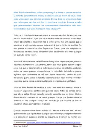 Deus é um Delírio? Página 412
afinal. Não havia nenhuma ordem para perseguir e abater as pessoas cananitas.
É, portanto, completamente errônea a caracterização da ordem de Deus a Israel
como uma ordem para cometer genocídio. Em vez disso era em primeiro lugar
uma ordem para expulsar as tribos do território e ocupá-lo. Somente aqueles
que permanecessem deveriam ser completamente exterminados. Não havia
necessidade de que todos morressem nesta situação”434
Então, se o objetivo não era o de matar, e sim o de expulsar da terra, por que
pessoas foram mortas? E por que há os relatos onde Deus manda matar? Estes
relatos obviamente se relacionam não a todo o povo, mas sim àqueles que se
recusaram a fugir, ou seja, aos que quiseram ir à guerra contra os israelitas. Em
uma guerra era normal os civis fugirem ou ficarem para trás, enquanto os
militares vão à batalha. Então a ordem de Deus basicamente era: “mate qualquer
um que lutar contra vocês”.
Isso não é absolutamente nada diferente da regra que regeu qualquer guerra na
história da humanidade. Mais uma vez, temos que frisar que se alguém se opõe
a isso terá que se opor também a todas as guerras onde os soldados receberam
ordens de matar qualquer um que lutasse no outro lado, incluindo as guerras
legítimas que comumente se crê que foram necessárias, dentre as quais
destaquei a guerra contra os nazistas, e demonstrei que neste mesmo contexto e
conceito a guerra contra os cananeus também era necessária e justificável.
Então os ateus falarão das crianças, é claro. “Mas Deus não mandou matar as
crianças?”. Depende do contexto em que essa frase é feita e do sentido para o
qual ela se aplica. Dentro daquele contexto específico que os textos bíblicos
dizem respeito, a ordem era de matar qualquer criança que lutasse contra os
israelitas, e não qualquer criança em absoluto (o que incluiria os que se
recusaram a lutar, assim como os fugitivos).
Quando um comandante de um exército diz: “entre e acabe com eles”, ele está
querendo dizer que é para atacar qualquer soldado inimigo, independentemente
se o soldado em questão é grande ou pequeno, se é homem ou mulher, se é
434
Disponível em: http://www.reasonablefaith.org/the-slaughter-of-the-canaanites-re-visited
 