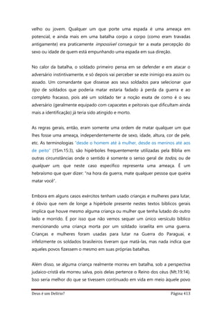 Deus é um Delírio? Página 413
velho ou jovem. Qualquer um que porte uma espada é uma ameaça em
potencial, e ainda mais em uma batalha corpo a corpo (como eram travadas
antigamente) era praticamente impossível conseguir ter a exata percepção do
sexo ou idade de quem está empunhando uma espada em sua direção.
No calor da batalha, o soldado primeiro pensa em se defender e em atacar o
adversário instintivamente, e só depois vai perceber se este inimigo era assim ou
assado. Um comandante que dissesse aos seus soldados para selecionar que
tipo de soldados que poderia matar estaria fadado à perda da guerra e ao
completo fracasso, pois até um soldado ter a noção exata de como é o seu
adversário (geralmente equipado com capacetes e peitorais que dificultam ainda
mais a identificação) já teria sido atingido e morto.
As regras gerais, então, eram somente uma ordem de matar qualquer um que
lhes fosse uma ameaça, independentemente de sexo, idade, altura, cor de pele,
etc. As terminologias “desde o homem até à mulher, desde os meninos até aos
de peito” (1Sm.15:3), são hipérboles frequentemente utilizadas pela Bíblia em
outras circunstâncias onde o sentido é somente o senso geral de todos, ou de
qualquer um, que neste caso específico representa uma ameaça. É um
hebraísmo que quer dizer: “na hora da guerra, mate qualquer pessoa que queira
matar você”.
Embora em alguns casos exércitos tenham usado crianças e mulheres para lutar,
é óbvio que nem de longe a hipérbole presente nestes textos bíblicos gerais
implica que houve mesmo alguma criança ou mulher que tenha lutado do outro
lado e morrido. É por isso que não vemos sequer um único versículo bíblico
mencionando uma criança morta por um soldado israelita em uma guerra.
Crianças e mulheres foram usadas para lutar na Guerra do Paraguai, e
infelizmente os soldados brasileiros tiveram que matá-las, mas nada indica que
aqueles povos fizessem o mesmo em suas próprias batalhas.
Além disso, se alguma criança realmente morreu em batalha, sob a perspectiva
judaico-cristã ela morreu salva, pois delas pertence o Reino dos céus (Mt.19:14).
Isso seria melhor do que se tivessem continuado em vida em meio àquele povo
 