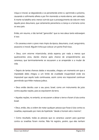 Deus é um Delírio? Página 414
iníquo e imoral, se degradando e se pervertendo entre si, oprimindo o próximo,
causando o sofrimento alheio e por fim morrendo a morte eterna, sem salvação.
A morte na batalha seria menos ruim do que o prosseguimento da vida em meio
àquele povo desumano, que certamente perverteria a criança e a tornaria como
os seus pais.
Então, em resumo, o tão terrível “genocídio” que os neo-ateus tanto esbravejam
é isso:
• Os cananeus eram o povo mais ímpio da época, desumano, cruel, sanguinário,
assassino e imoral. Alguém tinha que colocar um ponto final nisso.
• Deus, com enorme misericórdia, ainda esperou por nada a menos que
quatrocentos anos, dando chance após chance de arrependimento aos
cananeus, que terminantemente se recusaram a se arrepender e a mudar de
vida.
• Depois de tantas chances dadas e recusadas, chegou um momento em que a
impiedade deles chegou a um limite de crueldade insuportável onde era
impossível que aquilo tudo continuasse, assim como era impossível continuar
permitindo que Hitler matasse judeus.
• Deus então decidiu usar o seu povo, Israel, como um instrumento de juízo
contra aquelas nações, para as expulsarem da terra.
• Aquelas nações, no entanto, se recusaram a deixar a terra e foram à luta contra
Israel.
• Deus, então, deu a ordem de matar qualquer pessoa que fosse à luta contra os
israelitas, expressado por meio da hipérbole: “desde o homem até o menino”.
• Como resultado, todas as pessoas que os cananeus usaram para guerrear
contra os israelitas foram mortas. Não há registro, porém, que eles tenham
 