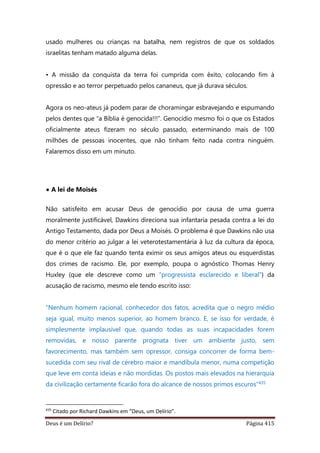 Deus é um Delírio? Página 415
usado mulheres ou crianças na batalha, nem registros de que os soldados
israelitas tenham matado alguma delas.
• A missão da conquista da terra foi cumprida com êxito, colocando fim à
opressão e ao terror perpetuado pelos cananeus, que já durava séculos.
Agora os neo-ateus já podem parar de choramingar esbravejando e espumando
pelos dentes que “a Bíblia é genocida!!!”. Genocídio mesmo foi o que os Estados
oficialmente ateus fizeram no século passado, exterminando mais de 100
milhões de pessoas inocentes, que não tinham feito nada contra ninguém.
Falaremos disso em um minuto.
• A lei de Moisés
Não satisfeito em acusar Deus de genocídio por causa de uma guerra
moralmente justificável, Dawkins direciona sua infantaria pesada contra a lei do
Antigo Testamento, dada por Deus a Moisés. O problema é que Dawkins não usa
do menor critério ao julgar a lei veterotestamentária à luz da cultura da época,
que é o que ele faz quando tenta eximir os seus amigos ateus ou esquerdistas
dos crimes de racismo. Ele, por exemplo, poupa o agnóstico Thomas Henry
Huxley (que ele descreve como um “progressista esclarecido e liberal”) da
acusação de racismo, mesmo ele tendo escrito isso:
“Nenhum homem racional, conhecedor dos fatos, acredita que o negro médio
seja igual, muito menos superior, ao homem branco. E, se isso for verdade, é
simplesmente implausível que, quando todas as suas incapacidades forem
removidas, e nosso parente prognata tiver um ambiente justo, sem
favorecimento, mas também sem opressor, consiga concorrer de forma bem-
sucedida com seu rival de cérebro maior e mandíbula menor, numa competição
que leve em conta ideias e não mordidas. Os postos mais elevados na hierarquia
da civilização certamente ficarão fora do alcance de nossos primos escuros”435
435
Citado por Richard Dawkins em “Deus, um Delírio”.
 