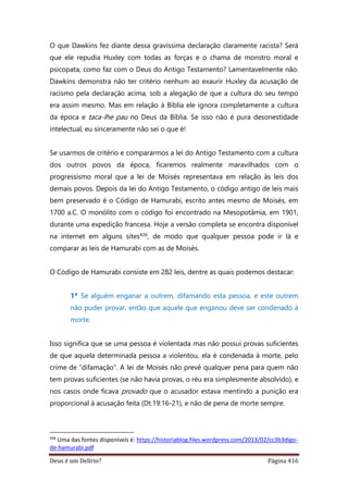 Deus é um Delírio? Página 416
O que Dawkins fez diante dessa gravíssima declaração claramente racista? Será
que ele repudia Huxley com todas as forças e o chama de monstro moral e
psicopata, como faz com o Deus do Antigo Testamento? Lamentavelmente não.
Dawkins demonstra não ter critério nenhum ao exaurir Huxley da acusação de
racismo pela declaração acima, sob a alegação de que a cultura do seu tempo
era assim mesmo. Mas em relação à Bíblia ele ignora completamente a cultura
da época e taca-lhe pau no Deus da Bíblia. Se isso não é pura desonestidade
intelectual, eu sinceramente não sei o que é!
Se usarmos de critério e compararmos a lei do Antigo Testamento com a cultura
dos outros povos da época, ficaremos realmente maravilhados com o
progressismo moral que a lei de Moisés representava em relação às leis dos
demais povos. Depois da lei do Antigo Testamento, o código antigo de leis mais
bem preservado é o Código de Hamurabi, escrito antes mesmo de Moisés, em
1700 a.C. O monólito com o código foi encontrado na Mesopotâmia, em 1901,
durante uma expedição francesa. Hoje a versão completa se encontra disponível
na internet em alguns sites436, de modo que qualquer pessoa pode ir lá e
comparar as leis de Hamurabi com as de Moisés.
O Código de Hamurabi consiste em 282 leis, dentre as quais podemos destacar:
1º Se alguém enganar a outrem, difamando esta pessoa, e este outrem
não puder provar, então que aquele que enganou deve ser condenado à
morte.
Isso significa que se uma pessoa é violentada mas não possui provas suficientes
de que aquela determinada pessoa a violentou, ela é condenada à morte, pelo
crime de “difamação”. A lei de Moisés não prevê qualquer pena para quem não
tem provas suficientes (se não havia provas, o réu era simplesmente absolvido), e
nos casos onde ficava provado que o acusador estava mentindo a punição era
proporcional à acusação feita (Dt.19:16-21), e não de pena de morte sempre.
436
Uma das fontes disponíveis é: https://historiablog.files.wordpress.com/2013/02/cc3b3digo-
de-hamurabi.pdf
 