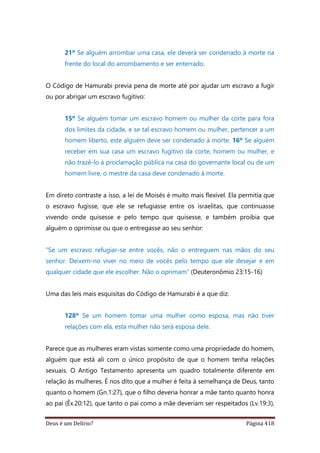 Deus é um Delírio? Página 418
21º Se alguém arrombar uma casa, ele deverá ser condenado à morte na
frente do local do arrombamento e ser enterrado.
O Código de Hamurabi previa pena de morte até por ajudar um escravo a fugir
ou por abrigar um escravo fugitivo:
15º Se alguém tomar um escravo homem ou mulher da corte para fora
dos limites da cidade, e se tal escravo homem ou mulher, pertencer a um
homem liberto, este alguém deve ser condenado à morte. 16º Se alguém
receber em sua casa um escravo fugitivo da corte, homem ou mulher, e
não trazê-lo à proclamação pública na casa do governante local ou de um
homem livre, o mestre da casa deve condenado à morte.
Em direto contraste a isso, a lei de Moisés é muito mais flexível. Ela permitia que
o escravo fugisse, que ele se refugiasse entre os israelitas, que continuasse
vivendo onde quisesse e pelo tempo que quisesse, e também proibia que
alguém o oprimisse ou que o entregasse ao seu senhor:
“Se um escravo refugiar-se entre vocês, não o entreguem nas mãos do seu
senhor. Deixem-no viver no meio de vocês pelo tempo que ele desejar e em
qualquer cidade que ele escolher. Não o oprimam” (Deuteronômio 23:15-16)
Uma das leis mais esquisitas do Código de Hamurabi é a que diz:
128º Se um homem tomar uma mulher como esposa, mas não tiver
relações com ela, esta mulher não será esposa dele.
Parece que as mulheres eram vistas somente como uma propriedade do homem,
alguém que está ali com o único propósito de que o homem tenha relações
sexuais. O Antigo Testamento apresenta um quadro totalmente diferente em
relação às mulheres. É nos dito que a mulher é feita à semelhança de Deus, tanto
quanto o homem (Gn.1:27), que o filho deveria honrar a mãe tanto quanto honra
ao pai (Êx.20:12), que tanto o pai como a mãe deveriam ser respeitados (Lv.19:3),
 