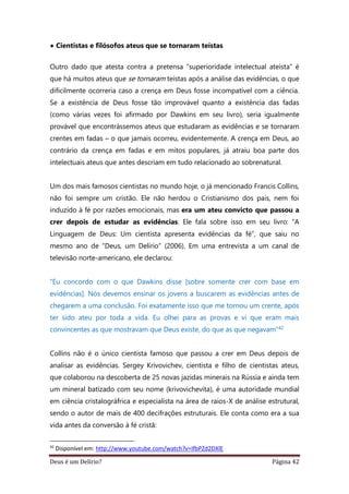 Deus é um Delírio? Página 42
• Cientistas e filósofos ateus que se tornaram teístas
Outro dado que atesta contra a pretensa “superioridade intelectual ateísta” é
que há muitos ateus que se tornaram teístas após a análise das evidências, o que
dificilmente ocorreria caso a crença em Deus fosse incompatível com a ciência.
Se a existência de Deus fosse tão improvável quanto a existência das fadas
(como várias vezes foi afirmado por Dawkins em seu livro), seria igualmente
provável que encontrássemos ateus que estudaram as evidências e se tornaram
crentes em fadas – o que jamais ocorreu, evidentemente. A crença em Deus, ao
contrário da crença em fadas e em mitos populares, já atraiu boa parte dos
intelectuais ateus que antes descriam em tudo relacionado ao sobrenatural.
Um dos mais famosos cientistas no mundo hoje, o já mencionado Francis Collins,
não foi sempre um cristão. Ele não herdou o Cristianismo dos pais, nem foi
induzido à fé por razões emocionais, mas era um ateu convicto que passou a
crer depois de estudar as evidências. Ele fala sobre isso em seu livro: “A
Linguagem de Deus: Um cientista apresenta evidências da fé”, que saiu no
mesmo ano de “Deus, um Delírio” (2006). Em uma entrevista a um canal de
televisão norte-americano, ele declarou:
“Eu concordo com o que Dawkins disse [sobre somente crer com base em
evidências]. Nós devemos ensinar os jovens a buscarem as evidências antes de
chegarem a uma conclusão. Foi exatamente isso que me tornou um crente, após
ter sido ateu por toda a vida. Eu olhei para as provas e vi que eram mais
convincentes as que mostravam que Deus existe, do que as que negavam”42
Collins não é o único cientista famoso que passou a crer em Deus depois de
analisar as evidências. Sergey Krivovichev, cientista e filho de cientistas ateus,
que colaborou na descoberta de 25 novas jazidas minerais na Rússia e ainda tem
um mineral batizado com seu nome (krivovichevita), é uma autoridade mundial
em ciência cristalográfrica e especialista na área de raios-X de análise estrutural,
sendo o autor de mais de 400 decifrações estruturais. Ele conta como era a sua
vida antes da conversão à fé cristã:
42
Disponível em: http://www.youtube.com/watch?v=IfbPZd2DXlE
 