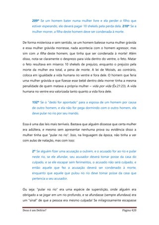 Deus é um Delírio? Página 420
209º Se um homem bater numa mulher livre e ela perder o filho que
estiver esperando, ele deverá pagar 10 shekels pela perda dela. 210º Se a
mulher morrer, a filha deste homem deve ser condenada à morte.
De forma misteriosa e sem sentido, se um homem batesse numa mulher grávida
e essa mulher grávida morresse, nada acontecia com o homem agressor, mas
sim com a filha deste homem, que tinha que ser condenada à morte! Além
disso, nota-se claramente o desprezo para vida dentro do ventre, o feto. Matar
o feto resultava em míseros 10 shekels de prejuízo, enquanto o prejuízo pela
morte da mulher era total, a pena de morte. A lei de Moisés, ao contrário,
coloca em igualdade a vida humana no ventre e fora dele. O homem que feria
uma mulher grávida e que fizesse esse bebê dentro dela morrer tinha a mesma
penalidade de quem matava a própria mulher – vida por vida (Êx.21:23). A vida
humana no ventre era valorizada tanto quanto a vida fora dele.
132º Se o "dedo for apontado" para a esposa de um homem por causa
de outro homem, e ela não for pega dormindo com o outro homem, ela
deve pular no rio por seu marido.
Essa é uma das leis mais terríveis. Bastava que alguém dissesse que certa mulher
era adúltera, e mesmo sem apresentar nenhuma prova ou evidência disso a
mulher tinha que “pular no rio”. Isso, na linguagem da época, não tinha a ver
com aulas de natação, mas com isso:
2º Se alguém fizer uma acusação a outrem, e o acusado for ao rio e pular
neste rio, se ele afundar, seu acusador deverá tomar posse da casa do
culpado, e se ele escapar sem ferimentos, o acusado não será culpado, e
então aquele que fez a acusação deverá ser condenado à morte,
enquanto que aquele que pulou no rio deve tomar posse da casa que
pertencia a seu acusador.
Ou seja: “pular no rio” era uma espécie de superstição, onde alguém era
obrigado a se jogar em um rio profundo, e se afundasse (sempre afundava) era
um “sinal” de que a pessoa era mesmo culpada! Se milagrosamente escapasse
 