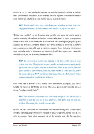 Deus é um Delírio? Página 421
da morte no rio pela ajuda dos deuses – e sem ferimentos! – aí sim a mulher
seria considerada “inocente”. Basicamente, bastava alguém acusar levianamente
uma mulher de adultério, e essa mulher estava fadada à morte.
143º Se ela não for inocente, mas deixar seu marido e arruinar sua casa,
negligenciando seu marido, esta mulher deverá ser jogada na água.
“Deixar seu marido”, i.e, se divorciar, era punido com pena de morte para a
mulher, mas não há nada semelhante a isto em relação ao homem que quisesse
deixar sua mulher. A lei de Moisés, em contraste, não previa punição para quem
quisesse se divorciar, embora dissesse que Deus detesta o divórcio e prefere
que o casamento seja até que a morte os separe. Jesus inclusive mencionou
uma cláusula onde o divórcio é moralmente justificável, que é em casos de
adultério (traição), de acordo com Mateus 19:9.
146º Se um homem tomar uma esposa e ela der a este homem uma
criada que tiver filhos deste homem, então a criada assume posição de
igualdade com a esposa. Porque a criada deu filhos a seu patrão, ele não
pode vendê-la por dinheiro, mas ele pode mantê-la como escrava, entre
os criados da casa. 147º Se ela não tiver dado filhos a este homem, então
sua patroa poderá vendê-la por dinheiro.
Mais uma vez a mulher é vista como uma mercadoria qualquer, cuja única
função no mundo é dar filhos. Se desse filhos, não poderia ser vendida; se não
desse, “venda-a por dinheiro”!
193º Se o filho de uma amante ou prostituta desejar a casa de seu pai, e
desertar a casa de seu pai e mãe adotivos, indo para casa de seu pai,
então o filho deverá ter seu olho arrancado.
O filho de uma prostituta ou amante era considerado de segunda classe e sem
direitos. Nem sequer poderia viver na casa de seu pai legítimo, senão teria o seu
olho arrancado. Nada disso aparece na lei de Moisés, que não faz restrição
 
