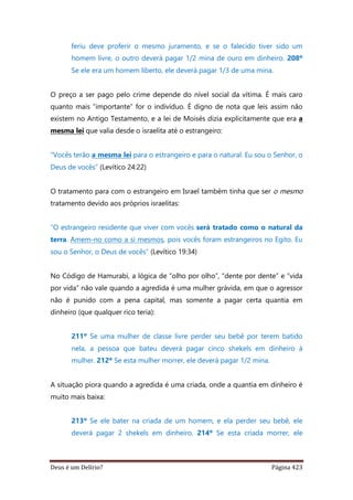 Deus é um Delírio? Página 423
feriu deve proferir o mesmo juramento, e se o falecido tiver sido um
homem livre, o outro deverá pagar 1/2 mina de ouro em dinheiro. 208º
Se ele era um homem liberto, ele deverá pagar 1/3 de uma mina.
O preço a ser pago pelo crime depende do nível social da vítima. É mais caro
quanto mais “importante” for o indivíduo. É digno de nota que leis assim não
existem no Antigo Testamento, e a lei de Moisés dizia explicitamente que era a
mesma lei que valia desde o israelita até o estrangeiro:
“Vocês terão a mesma lei para o estrangeiro e para o natural. Eu sou o Senhor, o
Deus de vocês” (Levítico 24:22)
O tratamento para com o estrangeiro em Israel também tinha que ser o mesmo
tratamento devido aos próprios israelitas:
“O estrangeiro residente que viver com vocês será tratado como o natural da
terra. Amem-no como a si mesmos, pois vocês foram estrangeiros no Egito. Eu
sou o Senhor, o Deus de vocês” (Levítico 19:34)
No Código de Hamurabi, a lógica de “olho por olho”, “dente por dente” e “vida
por vida” não vale quando a agredida é uma mulher grávida, em que o agressor
não é punido com a pena capital, mas somente a pagar certa quantia em
dinheiro (que qualquer rico teria):
211º Se uma mulher de classe livre perder seu bebê por terem batido
nela, a pessoa que bateu deverá pagar cinco shekels em dinheiro à
mulher. 212º Se esta mulher morrer, ele deverá pagar 1/2 mina.
A situação piora quando a agredida é uma criada, onde a quantia em dinheiro é
muito mais baixa:
213º Se ele bater na criada de um homem, e ela perder seu bebê, ele
deverá pagar 2 shekels em dinheiro. 214º Se esta criada morrer, ele
 