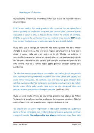 Deus é um Delírio? Página 424
deverá pagar 1/3 de mina.
O preconceito também era evidente quando o que estava em jogo era o salário
de um médico:
215º Se um médico fizer uma grande incisão com uma faca de operações e
curar o paciente, ou se ele abrir um tumor (em cima do olho) com uma faca de
operações, e salvar o olho, o médico deverá receber 10 shekels em dinheiro.
216º Se o paciente for um homem livre, ele receberá cinco shekels. 217º Se ele
for o escravo de alguém, seu proprietário deve dar ao médico 2 shekels.
Outra coisa que o Código de Hamurabi não trata e parece não dar a menor
atenção é aos pobres. As leis são todas regidas para favorecer o mais rico e
deixar o pobre cada vez mais pobre. A lei de Moisés, no entanto, é
surpreendentemente mais atenta aos necessitados do que qualquer conjunto de
leis da época. Nas ofertas pelo pecado, por exemplo, o que estava prescrito era
uma ovelha, mas se a família fosse pobre poderia oferecer apenas dois
pombinhos:
“Se não tiver recursos para oferecer uma ovelha, trará pela culpa do seu pecado
duas rolinhas ou dois pombinhos ao Senhor: um como oferta pelo pecado e o
outro como holocausto... Se, contudo, não tiver recursos para oferecer duas
rolinhas ou dois pombinhos, trará como oferta pelo pecado um jarro da melhor
farinha como oferta pelo pecado. Mas sobre ela não derramará óleo nem
colocará incenso, porquanto é oferta pelo pecado” (Levítico 5:7,11)
Outra lei social muito à frente de seu tempo, presente nas páginas do Antigo
Testamento, é aquela que proibia a cobrança de juros para os pobres. Não há
nada próximo a isso em qualquer outro conjunto de leis da época:
“Se alguém do seu povo empobrecer e não puder sustentar-se, ajudem-no
como se faz ao estrangeiro e ao residente temporário, para que possa continuar
a viver entre vocês. Não cobrem dele juro algum, mas temam o seu Deus, para
 