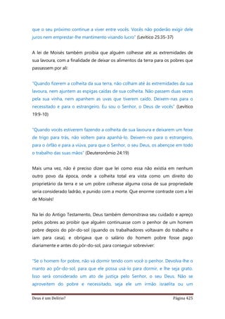 Deus é um Delírio? Página 425
que o seu próximo continue a viver entre vocês. Vocês não poderão exigir dele
juros nem emprestar-lhe mantimento visando lucro” (Levítico 25:35-37)
A lei de Moisés também proibia que alguém colhesse até as extremidades de
sua lavoura, com a finalidade de deixar os alimentos da terra para os pobres que
passassem por ali:
“Quando fizerem a colheita da sua terra, não colham até às extremidades da sua
lavoura, nem ajuntem as espigas caídas de sua colheita. Não passem duas vezes
pela sua vinha, nem apanhem as uvas que tiverem caído. Deixem-nas para o
necessitado e para o estrangeiro. Eu sou o Senhor, o Deus de vocês” (Levítico
19:9-10)
“Quando vocês estiverem fazendo a colheita de sua lavoura e deixarem um feixe
de trigo para trás, não voltem para apanhá-lo. Deixem-no para o estrangeiro,
para o órfão e para a viúva, para que o Senhor, o seu Deus, os abençoe em todo
o trabalho das suas mãos” (Deuteronômio 24:19)
Mais uma vez, não é preciso dizer que lei como essa não existia em nenhum
outro povo da época, onde a colheita total era vista como um direito do
proprietário da terra e se um pobre colhesse alguma coisa de sua propriedade
seria considerado ladrão, e punido com a morte. Que enorme contraste com a lei
de Moisés!
Na lei do Antigo Testamento, Deus também demonstrava seu cuidado e apreço
pelos pobres ao proibir que alguém continuasse com o penhor de um homem
pobre depois do pôr-do-sol (quando os trabalhadores voltavam do trabalho e
iam para casa), e obrigava que o salário do homem pobre fosse pago
diariamente e antes do pôr-do-sol, para conseguir sobreviver:
“Se o homem for pobre, não vá dormir tendo com você o penhor. Devolva-lhe o
manto ao pôr-do-sol, para que ele possa usá-lo para dormir, e lhe seja grato.
Isso será considerado um ato de justiça pelo Senhor, o seu Deus. Não se
aproveitem do pobre e necessitado, seja ele um irmão israelita ou um
 