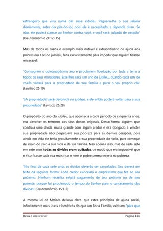 Deus é um Delírio? Página 426
estrangeiro que viva numa das suas cidades. Paguem-lhe o seu salário
diariamente, antes do pôr-do-sol, pois ele é necessitado e depende disso. Se
não, ele poderá clamar ao Senhor contra você, e você será culpado de pecado”
(Deuteronômio 24:12-15)
Mas de todos os casos o exemplo mais notável e extraordinário de ajuda aos
pobres era a lei do jubileu, feita exclusivamente para impedir que alguém ficasse
miserável:
“Consagrem o quinquagésimo ano e proclamem libertação por toda a terra a
todos os seus moradores. Este lhes será um ano de jubileu, quando cada um de
vocês voltará para a propriedade da sua família e para o seu próprio clã”
(Levítico 25:10)
“[A propriedade] será devolvida no jubileu, e ele então poderá voltar para a sua
propriedade” (Levítico 25:28)
O propósito do ano do jubileu, que acontecia a cada período de cinquenta anos,
era devolver os terrenos aos seus donos originais. Desta forma, alguém que
contraía uma dívida muita grande com algum credor e era obrigado a vender
sua propriedade não perpetuava sua pobreza para as demais gerações, pois
ainda em vida ele teria gratuitamente a sua propriedade de volta, para começar
de novo do zero a sua vida e da sua família. Não apenas isso, mas de cada sete
em sete anos todas as dívidas eram quitadas, de modo que era impossível que
o rico ficasse cada vez mais rico, e nem o pobre permaneceria na pobreza:
“No final de cada sete anos as dívidas deverão ser canceladas. Isso deverá ser
feito da seguinte forma: Todo credor cancelará o empréstimo que fez ao seu
próximo. Nenhum israelita exigirá pagamento de seu próximo ou de seu
parente, porque foi proclamado o tempo do Senhor para o cancelamento das
dívidas” (Deuteronômio 15:1-2)
A mesma lei de Moisés deixava claro que estes princípios de ajuda social,
infinitamente mais úteis e benéficos do que um Bolsa Família, existiam “para que
 