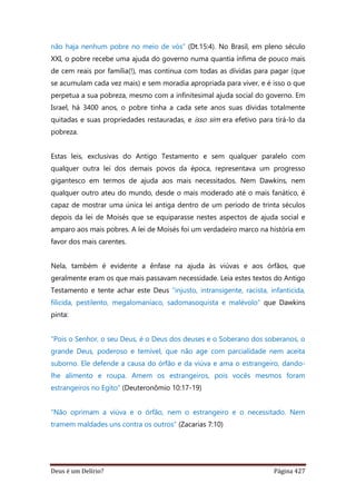 Deus é um Delírio? Página 427
não haja nenhum pobre no meio de vós” (Dt.15:4). No Brasil, em pleno século
XXI, o pobre recebe uma ajuda do governo numa quantia ínfima de pouco mais
de cem reais por família(!), mas continua com todas as dívidas para pagar (que
se acumulam cada vez mais) e sem moradia apropriada para viver, e é isso o que
perpetua a sua pobreza, mesmo com a infinitesimal ajuda social do governo. Em
Israel, há 3400 anos, o pobre tinha a cada sete anos suas dívidas totalmente
quitadas e suas propriedades restauradas, e isso sim era efetivo para tirá-lo da
pobreza.
Estas leis, exclusivas do Antigo Testamento e sem qualquer paralelo com
qualquer outra lei dos demais povos da época, representava um progresso
gigantesco em termos de ajuda aos mais necessitados. Nem Dawkins, nem
qualquer outro ateu do mundo, desde o mais moderado até o mais fanático, é
capaz de mostrar uma única lei antiga dentro de um período de trinta séculos
depois da lei de Moisés que se equiparasse nestes aspectos de ajuda social e
amparo aos mais pobres. A lei de Moisés foi um verdadeiro marco na história em
favor dos mais carentes.
Nela, também é evidente a ênfase na ajuda às viúvas e aos órfãos, que
geralmente eram os que mais passavam necessidade. Leia estes textos do Antigo
Testamento e tente achar este Deus “injusto, intransigente, racista, infanticida,
filicida, pestilento, megalomaníaco, sadomasoquista e malévolo” que Dawkins
pinta:
“Pois o Senhor, o seu Deus, é o Deus dos deuses e o Soberano dos soberanos, o
grande Deus, poderoso e temível, que não age com parcialidade nem aceita
suborno. Ele defende a causa do órfão e da viúva e ama o estrangeiro, dando-
lhe alimento e roupa. Amem os estrangeiros, pois vocês mesmos foram
estrangeiros no Egito” (Deuteronômio 10:17-19)
“Não oprimam a viúva e o órfão, nem o estrangeiro e o necessitado. Nem
tramem maldades uns contra os outros” (Zacarias 7:10)
 
