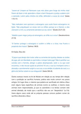 Deus é um Delírio? Página 428
“Lavem-se! Limpem-se! Removam suas más obras para longe da minha vista!
Parem de fazer o mal, aprendam a fazer o bem! Busquem a justiça, acabem com
a opressão. Lutem pelos direitos do órfão, defendam a causa da viúva” (Isaías
1:16-17)
“Não maltratem nem oprimam o estrangeiro, pois vocês foram estrangeiros no
Egito. ‘Não prejudiquem as viúvas nem os órfãos; porque se o fizerem, e eles
clamarem a mim, eu certamente atenderei ao seu clamo’” (Êxodo 22:21-23)
“Maldito quem negar justiça ao estrangeiro, ao órfão ou à viúva” (Deuteronômio
27:19)
“O Senhor protege o estrangeiro e sustém o órfão e a viúva, mas frustra o
propósito dos ímpios” (Salmos 146:9)
Em Isaías, Deus diz:
“O jejum que desejo não é este: soltar as correntes da injustiça, desatar as cordas
do jugo, pôr em liberdade os oprimidos e romper todo jugo? Não é partilhar sua
comida com o faminto, abrigar o pobre desamparado, vestir o nu que você
encontrou, e não recusar ajuda ao próximo? Aí sim, a sua luz irromperá como a
alvorada, e prontamente surgirá a sua cura; a sua retidão irá adiante de você, e a
glória do Senhor estará na sua retaguarda” (Isaías 58:6-8)
Outros avanços morais na lei de Moisés em relação ao seu tempo têm relação
com a proibição ao sacrifício humano, prática esta muito comum nos povos
antigos. Em lugar disso, o máximo que poderia ser sacrificado em oferta a Deus
eram alguns tipos específicos de animais (como as ovelhas), e mesmo esses
animais eram reaproveitados, já que os sacerdotes e os levitas comiam este
animal ofertado, de modo que o sacrifício não era um “desperdício” (Lv.7:6).
Havia alguns casos onde até as próprias pessoas comuns podiam comer do
sacrifício oferecido a Deus:
 