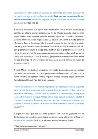 Deus é um Delírio? Página 429
“Quando vocês oferecerem um sacrifício de comunhão ao Senhor, ofereçam-no
de modo que seja aceito em favor de vocês. Terá que ser comido no dia em
que o oferecerem, ou no dia seguinte; o que sobrar até ao terceiro dia será
queimado” (Levítico 19:5-6)
É irônico e até cômico que alguns ateus esbravejem contra a Bíblia por causa do
sacrifício de alguns animais prescritos na lei de Moisés, quando estes mesmos
ateus comem estes mesmos animais (ou outros) em seu cotidiano (o próprio
Dawkins afirmou não ser vegetariano). Ou seja: se um animal é morto para ser
ofertado a Deus a depois comido, é uma atrocidade terrível da pior crueldade,
mas se quem afirma isso também come um animal [morto] é coisa normal, não
tem problema nenhum, é lógico. Eles mostram que o problema não é com a
morte do animal em si (já que eles comem animais todos os dias no almoço e na
janta), mas com Deus. O que é estranho, já que eles não creem que Deus exista
(e que diferença há em se ofertar ao nada para depois comer, em lugar de
somente comer?).
A lei de Moisés era também um avanço em relação à adoração, pois apresentava
um forte contraste com os outros povos que mutilavam seus próprios corpos
numa tentativa de agradar a Deus (algumas dessas religiões pagãs continuam
fazendo isso até hoje). Ravi Zacharias escreveu:
“Tome, por exemplo, várias formas de práticas e de adoração orientais. Enquanto
escrevia este livro, presenciei muitas. Numa delas, os devotos tinham ganchos
espetados pelo corpo. Tinham facas atravessando a pele do rosto e pequenas
lanças atravessando a língua. Visões como estas deixam visitantes, adultos e
crianças, horrorizados. Temos de perguntar: por que os mesmos intelectuais que
criticam as formas ocidentais de espiritualidade não fazem o mesmo com esses
grupos?”437
É digno de nota que não há nada parecido com isso no judaísmo ou no
Cristianismo; ao contrário, o que Jesus prescreve é para adorarmos a Deus “em
espírito e em verdade” (Jo.4:24), e não com mutilações ou autoflagelo.
437
Ravi Zacharias, Por que Jesus é diferente?
 