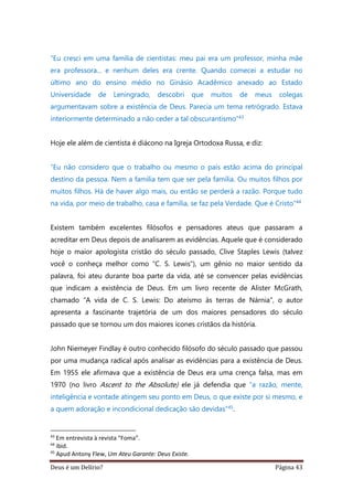 Deus é um Delírio? Página 43
“Eu cresci em uma família de cientistas: meu pai era um professor, minha mãe
era professora... e nenhum deles era crente. Quando comecei a estudar no
último ano do ensino médio no Ginásio Acadêmico anexado ao Estado
Universidade de Leningrado, descobri que muitos de meus colegas
argumentavam sobre a existência de Deus. Parecia um tema retrógrado. Estava
interiormente determinado a não ceder a tal obscurantismo”43
Hoje ele além de cientista é diácono na Igreja Ortodoxa Russa, e diz:
“Eu não considero que o trabalho ou mesmo o país estão acima do principal
destino da pessoa. Nem a família tem que ser pela família. Ou muitos filhos por
muitos filhos. Há de haver algo mais, ou então se perderá a razão. Porque tudo
na vida, por meio de trabalho, casa e família, se faz pela Verdade. Que é Cristo”44
Existem também excelentes filósofos e pensadores ateus que passaram a
acreditar em Deus depois de analisarem as evidências. Aquele que é considerado
hoje o maior apologista cristão do século passado, Clive Staples Lewis (talvez
você o conheça melhor como “C. S. Lewis”), um gênio no maior sentido da
palavra, foi ateu durante boa parte da vida, até se convencer pelas evidências
que indicam a existência de Deus. Em um livro recente de Alister McGrath,
chamado “A vida de C. S. Lewis: Do ateísmo às terras de Nárnia”, o autor
apresenta a fascinante trajetória de um dos maiores pensadores do século
passado que se tornou um dos maiores ícones cristãos da história.
John Niemeyer Findlay é outro conhecido filósofo do século passado que passou
por uma mudança radical após analisar as evidências para a existência de Deus.
Em 1955 ele afirmava que a existência de Deus era uma crença falsa, mas em
1970 (no livro Ascent to the Absolute) ele já defendia que “a razão, mente,
inteligência e vontade atingem seu ponto em Deus, o que existe por si mesmo, e
a quem adoração e incondicional dedicação são devidas”45.
43
Em entrevista à revista “Foma”.
44
ibid.
45
Apud Antony Flew, Um Ateu Garante: Deus Existe.
 