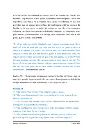 Deus é um Delírio? Página 430
A lei de Moisés representava um avanço moral até mesmo em relação aos
soldados. Enquanto nos outros povos os soldados eram obrigados a lutar não
importava o que fosse, na lei mosaica havia várias circunstâncias em que era
permitido que um soldado se ausentasse da batalha para cuidar da esposa e da
família, ou de seu campo ou vinha. Até mesmo os que não tinham coragem
suficiente para lutar eram poupados da batalha. Ninguém era obrigado a lutar
pelo exército, como ocorre nos dias de hoje, onde muitos são recrutados e vão
para a guerra contra a sua vontade:
“Os oficiais dirão ao exército: ‘Há alguém que construiu uma casa e ainda não a
dedicou? Volte ele para sua casa, para que não morra na guerra e outro a
dedique. Há alguém que plantou uma vinha e ainda não desfrutou dela? Volte
ele para sua casa, para que não morra na guerra e outro desfrute da vinha. Há
alguém comprometido para casar-se que ainda não recebeu sua mulher? Volte
ele para sua casa, para que não morra na guerra e outro case-se com ela’. Por
fim os oficiais acrescentarão: ‘Alguém está com medo e não tem coragem? Volte
ele para sua casa, para que os seus irmãos israelitas também não fiquem
desanimados’” (Deuteronômio 20:5-8)
Levítico 19:11-18, junto aos famosos dez mandamentos (tão conhecidos que eu
nem farei questão de passar aqui), são um resumo do progresso moral da lei do
Antigo Testamento em relação às leis dos outros povos da época:
Levítico 19
11 "Não furtem. "Não mintam. "Não enganem uns aos outros.
12 "Não jurem falsamente pelo meu nome, profanando assim o nome do seu
Deus. Eu sou o Senhor.
13 "Não oprimam nem roubem o seu próximo. "Não retenham até a manhã do
dia seguinte o pagamento de um diarista.
14 "Não amaldiçoem o surdo nem ponham pedra de tropeço à frente do cego,
mas tema o seu Deus. Eu sou o Senhor.
15 "Não cometam injustiça num julgamento; não favoreçam os pobres, nem
procurem agradar os grandes, mas julguem o seu próximo com justiça.
 