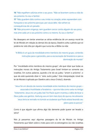 Deus é um Delírio? Página 431
16 "Não espalhem calúnias entre o seu povo. "Não se levantem contra a vida do
seu próximo. Eu sou o Senhor.
17 "Não guardem ódio contra o seu irmão no coração; antes repreendam com
franqueza o seu próximo para que, por causa dele, não sofram as
consequências de um pecado.
18 "Não procurem vingança, nem guardem rancor contra alguém do seu povo,
mas ame cada um o seu próximo como a si mesmo. Eu sou o Senhor”.
No desespero em tentar amenizar as várias evidências de um avanço moral da
lei de Moisés em relação às demais leis da época, Dawkins solta a pérola que só
poderia ter sido dita por alguém que nunca leu a Bíblia na vida:
“A Bíblia é um guia da moralidade entre membros do mesmo grupo, contendo
instruções para o genocídio, para a escravização de forasteiros e para a
dominação do mundo”
Por “moralidade entre membros do mesmo grupo”, ele quer dizer que todas as
instruções morais do Antigo Testamento para Israel limitam-se somente aos
israelitas. Em outras palavras, quando a lei diz ao judeu: “amem o próximo”, o
que ela está querendo dizer é: “ame outro judeu”. Esta interpretação risível da
lei de Moisés é aplicada por Dawkins até a Jesus Cristo(!), dizendo:
“Jesus foi um devoto da mesma moralidade entre membros do mesmo grupo –
associada à hostilidade a forasteiros – que era tida como certa no Antigo
Testamento. Jesus era um judeu leal. Foi Paulo quem inventou a idéia de levar o
Deus judeu aos gentios. Hartung usa um tom mais duro do que eu me atreveria:
‘Jesus teria se revirado no túmulo se soubesse que Paulo estava levando seu
plano para os porcos’”
Como é que alguém que afirma algo tão demente pode querer ser levado a
sério?
Nós já passamos aqui algumas passagens da lei de Moisés no Antigo
Testamento que falam sobre o trato para com os estrangeiros (os não-israelitas
 